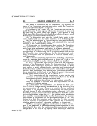 Q:COMPWILDLIFEESA73


                   241                ENDANGERED SPECIES ACT OF 1973              Sec. 7

                        (B) When so authorized by the Committee, any member or
                   agent of the Committee may take any action which the Committee
                   is authorized to take by this paragraph.
                        (C) Subject to the Privacy Act, the Committee may secure di-
                   rectly from any Federal agency information necessary to enable it
                   to carry out its duties under this section. Upon request of the
                   Chairman of the Committee, the head of such Federal agency shall
                   furnish such information to the Committee.
                        (D) The Committee may use the United States mails in the
                   same manner and upon the same conditions as a Federal agency.
                        (E) The Administrator of General Services shall provide to the
                   Committee on a reimbursable basis such administrative support
                   services as the Committee may request.
                        (8) In carrying out its duties under this section, the Committee
                   may promulgate and amend such rules, regulations, and proce-
                   dures, and issue and amend such orders as it deems necessary.
                        (9) For the purpose of obtaining information necessary for the
                   consideration of an application for an exemption under this section
                   the Committee may issue subpoenas for the attendance and testi-
                   mony of witnesses and the production of relevant papers, books,
                   and documents.
                        (10) In no case shall any representative, including a represent-
                   ative of a member designated pursuant to paragraph (3)(G) of this
                   subsection, be eligible to cast a vote on behalf of any member.
                        (f) REGULATIONS.—Not later than 90 days after the date of en-
                   actment of the Endangered Species Act Amendments of 1978, the
                   Secretary shall promulgate regulations which set forth the form
                   and manner in which applications for exemption shall be submitted
                   to the Secretary and the information to be contained in such appli-
                   cations. Such regulations shall require that information submitted
                   in an application by the head of any Federal agency with respect
                   to any agency action include but not be limited to—
                             (1) a description of the consultation process carried out
                        pursuant to subsection (a)(2) of this section between the head
                        of the Federal agency and the Secretary; and
                             (2) a statement describing why such action cannot be al-
                        tered or modified to conform with the requirements of sub-
                        section (a)(2) of this section.
                        (g) APPLICATION FOR EXEMPTION AND REPORT TO THE COM-
                   MITTEE.—(1) A Federal agency, the Governor of the State in which
                   an agency action will occur, if any, or a permit or license applicant
                   may apply to the Secretary for an exemption for an agency action
                   of such agency if, after consultation under subsection (a)(2), the
                   Secretary’s opinion under subsection (b) indicates that the agency
                   action would violate subsection (a)(2). An application for an exemp-
                   tion shall be considered initially by the Secretary in the manner
                   provided for in this subsection, and shall be considered by the Com-
                   mittee for a final determination under subsection (h) after a report
                   is made pursuant to paragraph (5). The applicant for an exemption
                   shall be referred to as the ‘‘exemption applicant’’ in this section.
                        (2)(A) An exemption applicant shall submit a written applica-
                   tion to the Secretary, in a form prescribed under subsection (f), not
                   later than 90 days after the completion of the consultation process;
                   except that, in the case of any agency action involving a permit or
January 24, 2002
 