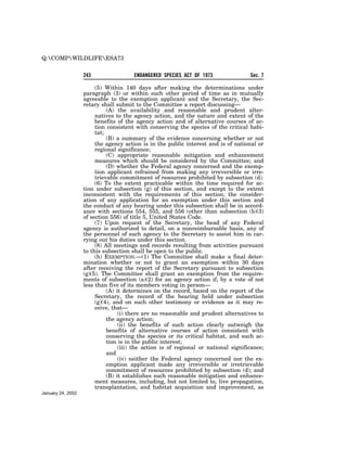 Q:COMPWILDLIFEESA73


                   243                 ENDANGERED SPECIES ACT OF 1973                Sec. 7

                        (5) Within 140 days after making the determinations under
                   paragraph (3) or within such other period of time as in mutually
                   agreeable to the exemption applicant and the Secretary, the Sec-
                   retary shall submit to the Committee a report discussing—
                             (A) the availability and reasonable and prudent alter-
                        natives to the agency action, and the nature and extent of the
                        benefits of the agency action and of alternative courses of ac-
                        tion consistent with conserving the species of the critical habi-
                        tat;
                             (B) a summary of the evidence concerning whether or not
                        the agency action is in the public interest and is of national or
                        regional significance;
                             (C) appropriate reasonable mitigation and enhancement
                        measures which should be considered by the Committee; and
                             (D) whether the Federal agency concerned and the exemp-
                        tion applicant refrained from making any irreversible or irre-
                        trievable commitment of resources prohibited by subsection (d).
                        (6) To the extent practicable within the time required for ac-
                   tion under subsection (g) of this section, and except to the extent
                   inconsistent with the requirements of this section, the consider-
                   ation of any application for an exemption under this section and
                   the conduct of any hearing under this subsection shall be in accord-
                   ance with sections 554, 555, and 556 (other than subsection (b)(3)
                   of section 556) of title 5, United States Code.
                        (7) Upon request of the Secretary, the head of any Federal
                   agency is authorized to detail, on a nonreimbursable basis, any of
                   the personnel of such agency to the Secretary to assist him in car-
                   rying out his duties under this section.
                        (8) All meetings and records resulting from activities pursuant
                   to this subsection shall be open to the public.
                        (h) EXEMPTION.—(1) The Committee shall make a final deter-
                   mination whether or not to grant an exemption within 30 days
                   after receiving the report of the Secretary pursuant to subsection
                   (g)(5). The Committee shall grant an exemption from the require-
                   ments of subsection (a)(2) for an agency action if, by a vote of not
                   less than five of its members voting in person—
                             (A) it determines on the record, based on the report of the
                        Secretary, the record of the hearing held under subsection
                        (g)(4), and on such other testimony or evidence as it may re-
                        ceive, that—
                                  (i) there are no reasonable and prudent alternatives to
                             the agency action;
                                  (ii) the benefits of such action clearly outweigh the
                             benefits of alternative courses of action consistent with
                             conserving the species or its critical habitat, and such ac-
                             tion is in the public interest;
                                  (iii) the action is of regional or national significance;
                             and
                                  (iv) neither the Federal agency concerned nor the ex-
                             emption applicant made any irreversible or irretrievable
                             commitment of resources prohibited by subsection (d); and
                             (B) it establishes such reasonable mitigation and enhance-
                        ment measures, including, but not limited to, live propagation,
                        transplantation, and habitat acquisition and improvement, as
January 24, 2002
 