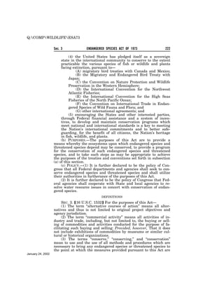 Q:COMPWILDLIFEESA73


                   Sec. 3             ENDANGERED SPECIES ACT OF 1973                  222

                             (4) the United States has pledged itself as a sovereign
                        state in the international community to conserve to the extent
                        practicable the various species of fish or wildlife and plants
                        facing extinction, pursuant to—
                                  (A) migratory bird treaties with Canada and Mexico;
                                  (B) the Migratory and Endangered Bird Treaty with
                             Japan;
                                  (C) the Convention on Nature Protection and Wildlife
                             Preservation in the Western Hemisphere;
                                  (D) the International Convention for the Northwest
                             Atlantic Fisheries;
                                  (E) the International Convention for the High Seas
                             Fisheries of the North Pacific Ocean;
                                  (F) the Convention on International Trade in Endan-
                             gered Species of Wild Fauna and Flora; and
                                  (G) other international agreements; and
                             (5) encouraging the States and other interested parties,
                        through Federal financial assistance and a system of incen-
                        tives, to develop and maintain conservation programs which
                        meet national and international standards is a key to meeting
                        the Nation’s international commitments and to better safe-
                        guarding, for the benefit of all citizens, the Nation’s heritage
                        in fish, wildlife, and plants.
                        (b) PURPOSES.—The purposes of this Act are to provide a
                   means whereby the ecosystems upon which endangered species and
                   threatened species depend may be conserved, to provide a program
                   for the conservation of such endangered species and threatened
                   species, and to take such steps as may be appropriate to achieve
                   the purposes of the treaties and conventions set forth in subsection
                   (a) of this section.
                        (c) POLICY.—(1) It is further declared to be the policy of Con-
                   gress that all Federal departments and agencies shall seek to con-
                   serve endangered species and threatened species and shall utilize
                   their authorities in furtherance of the purposes of this Act.
                        (2) It is further declared to be the policy of Congress that Fed-
                   eral agencies shall cooperate with State and local agencies to re-
                   solve water resource issues in concert with conservation of endan-
                   gered species.
                                               DEFINITIONS

                        SEC. 3. ø16 U.S.C. 1532¿ For the purposes of this Act—
                        (1) The term ‘‘alternative courses of action’’ means all alter-
                   natives and thus is not limited to original project objectives and
                   agency jurisdiction.
                        (2) The term ‘‘commercial activity’’ means all activities of in-
                   dustry and trade, including, but not limited to, the buying or sell-
                   ing of commodities and activities conducted for the purpose of fa-
                   cilitating such buying and selling: Provided, however, That it does
                   not include exhibitions of commodities by museums or similar cul-
                   tural or historical organizations.
                        (3) The terms ‘‘conserve,’’ ‘‘conserving,’’ and ‘‘conservation’’
                   mean to use and the use of all methods and procedures which are
                   necessary to bring any endangered species or threatened species to
                   the point at which the measures provided pursuant to this Act are
January 24, 2002
 