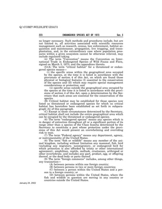 Q:COMPWILDLIFEESA73


                   223                 ENDANGERED SPECIES ACT OF 1973                Sec. 3

                   no longer necessary. Such methods and procedures include, but are
                   not limited to, all activities associated with scientific resources
                   management such as research, census, law enforcement, habitat ac-
                   quisition and maintenance, propagation, live trapping, and trans-
                   plantation, and, in the extraordinary case where population pres-
                   sures within a given ecosystem cannot be otherwise relieved, may
                   include regulated taking.
                        (4) The term ‘‘Convention’’ means the Convention on Inter-
                   national Trade in Endangered Species of Wild Fauna and Flora,
                   signed on March 3, 1973, and the appendices thereto.
                        (5)(A) The term ‘‘critical habitat’’ for a threatened or endan-
                   gered species means—
                           (i) the specific areas within the geographical area occupied
                        by the species, at the time it is listed in accordance with the
                        provisions of section 4 of this Act, on which are found those
                        physical or biological features (I) essential to the conservation
                        of the species and (II) which may require special management
                        considerations or protection; and
                              (ii) specific areas outside the geographical area occupied by
                        the species at the time it is listed in accordance with the provi-
                        sions of section 4 of this Act, upon a determination by the Sec-
                        retary that such areas are essential for the conservation of the
                        species.
                        (B) Critical habitat may be established for those species now
                   listed as threatened or endangered species for which no critical
                   habitat has heretofore been established as set forth in subpara-
                   graph (A) of this paragraph.
                        (C) Except in those circumstances determined by the Secretary,
                   critical habitat shall not include the entire geographical area which
                   can be occupied by the threatened or endangered species.
                        (6) The term ‘‘endangered species’’ means any species which is
                   in danger of extinction throughout all or a significant portion of its
                   range other than a species of the Class Insecta determined by the
                   Secretary to constitute a pest whose protection under the provi-
                   sions of this Act would present an overwhelming and overriding
                   risk to man.
                        (7) The term ‘‘Federal agency’’ means any department, agency,
                   or instrumentality of the United States.
                        (8) The term ‘‘fish or wildlife’’ means any member of the ani-
                   mal kingdom, including without limitation any mammal, fish, bird
                   (including any migratory, nonmigratory, or endangered bird for
                   which protection is also afforded by treaty or other international
                   agreement), amphibian, reptile, mollusk, crustacean, arthropod or
                   other invertebrate, and includes any part, product, egg, or offspring
                   thereof, or the dead body or parts thereof.
                        (9) The term ‘‘foreign commerce’’ includes, among other things,
                   any transaction—
                              (A) between persons within one foreign country;
                              (B) between persons in two or more foreign countries;
                              (C) between a person within the United States and a per-
                        son in a foreign country; or
                              (D) between persons within the United States, where the
                        fish and wildlife in question are moving in any country or
                        countries outside the United States.
January 24, 2002
 