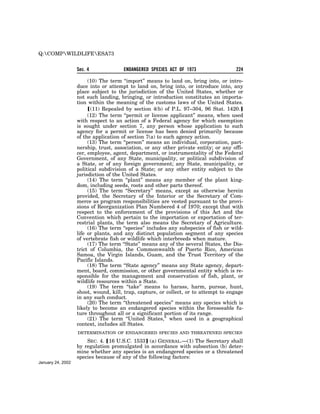 Q:COMPWILDLIFEESA73


                   Sec. 4              ENDANGERED SPECIES ACT OF 1973                  224

                        (10) The term ‘‘import’’ means to land on, bring into, or intro-
                   duce into or attempt to land on, bring into, or introduce into, any
                   place subject to the jurisdiction of the United States, whether or
                   not such landing, bringing, or introduction constitutes an importa-
                   tion within the meaning of the customs laws of the United States.
                        ø(11) Repealed by section 4(b) of P.L. 97–304, 96 Stat. 1420.¿
                        (12) The term ‘‘permit or license applicant’’ means, when used
                   with respect to an action of a Federal agency for which exemption
                   is sought under section 7, any person whose application to such
                   agency for a permit or license has been denied primarily because
                   of the application of section 7(a) to such agency action.
                        (13) The term ‘‘person’’ means an individual, corporation, part-
                   nership, trust, association, or any other private entity; or any offi-
                   cer, employee, agent, department, or instrumentality of the Federal
                   Government, of any State, municipality, or political subdivision of
                   a State, or of any foreign government; any State, municipality, or
                   political subdivision of a State; or any other entity subject to the
                   jurisdiction of the United States.
                        (14) The term ‘‘plant’’ means any member of the plant king-
                   dom, including seeds, roots and other parts thereof.
                        (15) The term ‘‘Secretary’’ means, except as otherwise herein
                   provided, the Secretary of the Interior or the Secretary of Com-
                   merce as program responsibilities are vested pursuant to the provi-
                   sions of Reorganization Plan Numbered 4 of 1970; except that with
                   respect to the enforcement of the provisions of this Act and the
                   Convention which pertain to the importation or exportation of ter-
                   restrial plants, the term also means the Secretary of Agriculture.
                        (16) The term ‘‘species’’ includes any subspecies of fish or wild-
                   life or plants, and any distinct population segment of any species
                   of vertebrate fish or wildlife which interbreeds when mature.
                        (17) The term ‘‘State’’ means any of the several States, the Dis-
                   trict of Columbia, the Commonwealth of Puerto Rico, American
                   Samoa, the Virgin Islands, Guam, and the Trust Territory of the
                   Pacific Islands.
                        (18) The term ‘‘State agency’’ means any State agency, depart-
                   ment, board, commission, or other governmental entity which is re-
                   sponsible for the management and conservation of fish, plant, or
                   wildlife resources within a State.
                        (19) The term ‘‘take’’ means to harass, harm, pursue, hunt,
                   shoot, wound, kill, trap, capture, or collect, or to attempt to engage
                   in any such conduct.
                        (20) The term ‘‘threatened species’’ means any species which is
                   likely to become an endangered species within the foreseeable fu-
                   ture throughout all or a significant portion of its range.
                        (21) The term ‘‘United States,’’ when used in a geographical
                   context, includes all States.
                   DETERMINATION OF ENDANGERED SPECIES AND THREATENED SPECIES

                       SEC. 4. ø16 U.S.C. 1533¿ (a) GENERAL.—(1) The Secretary shall
                   by regulation promulgated in accordance with subsection (b) deter-
                   mine whether any species is an endangered species or a threatened
                   species because of any of the following factors:
January 24, 2002
 