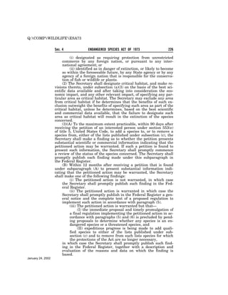 Q:COMPWILDLIFEESA73


                   Sec. 4              ENDANGERED SPECIES ACT OF 1973                   226

                             (i) designated as requiring protection from unrestricted
                        commerce by any foreign nation, or pursuant to any inter-
                        national agreement; or
                             (ii) identified as in danger of extinction, or likely to become
                        so within the foreseeable future, by any State agency or by any
                        agency of a foreign nation that is responsible for the conserva-
                        tion of fish or wildlife or plants.
                        (2) The Secretary shall designate critical habitat, and make re-
                   visions thereto, under subsection (a)(3) on the basis of the best sci-
                   entific data available and after taking into consideration the eco-
                   nomic impact, and any other relevant impact, of specifying any par-
                   ticular area as critical habitat. The Secretary may exclude any area
                   from critical habitat if he determines that the benefits of such ex-
                   clusion outweight the benefits of specifying such area as part of the
                   critical habitat, unless he determines, based on the best scientific
                   and commercial data available, that the failure to designate such
                   area as critical habitat will result in the extinction of the species
                   concerned.
                        (3)(A) To the maximum extent practicable, within 90 days after
                   receiving the petition of an interested person under section 553(e)
                   of title 5, United States Code, to add a species to, or to remove a
                   species from, either of the lists published under subsection (c), the
                   Secretary shall make a finding as to whether the petition presents
                   substantial scientific or commercial information indicating that the
                   petitioned action may be warranted. If such a petition is found to
                   present such information, the Secretary shall promptly commence
                   a review of the status of the species concerned. The Secretary shall
                   promptly publish each finding made under this subparagraph in
                   the Federal Register.
                        (B) Within 12 months after receiving a petition that is found
                   under subparagraph (A) to present substantial information indi-
                   cating that the petitioned action may be warranted, the Secretary
                   shall make one of the following findings:
                             (i) The petitioned action is not warranted, in which case
                        the Secretary shall promptly publish such finding in the Fed-
                        eral Register.
                             (ii) The petitioned action is warranted in which case the
                        Secretary shall promptly publish in the Federal Register a gen-
                        eral notice and the complete text of a proposed regulation to
                        implement such action in accordance with paragraph (5).
                             (iii) The petitioned action is warranted but that—
                                   (I) the immediate proposal and timely promulgation of
                             a final regulation implementing the petitioned action in ac-
                             cordance with paragraphs (5) and (6) is precluded by pend-
                             ing proposals to determine whether any species is an en-
                             dangered species or a threatened species, and
                                   (II) expeditious progress is being made to add quali-
                             fied species to either of the lists published under sub-
                             section (c) and to remove from such lists species for which
                             the protections of the Act are no longer necessary,
                        in which case the Secretary shall promptly publish such find-
                        ing in the Federal Register, together with a description and
                        evaluation of the reasons and data on which the finding is
                        based.
January 24, 2002
 