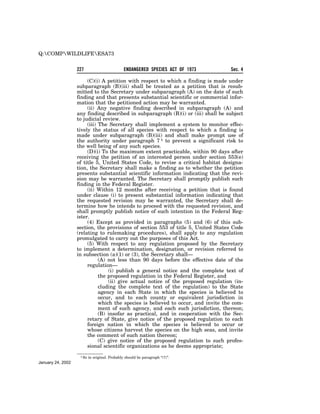 Q:COMPWILDLIFEESA73


                   227                          ENDANGERED SPECIES ACT OF 1973     Sec. 4

                        (C)(i) A petition with respect to which a finding is made under
                   subparagraph (B)(iii) shall be treated as a petition that is resub-
                   mitted to the Secretary under subparagraph (A) on the date of such
                   finding and that presents substantial scientific or commercial infor-
                   mation that the petitioned action may be warranted.
                        (ii) Any negative finding described in subparagraph (A) and
                   any finding described in subparagraph (B)(i) or (iii) shall be subject
                   to judicial review.
                        (iii) The Secretary shall implement a system to monitor effec-
                   tively the status of all species with respect to which a finding is
                   made under subparagraph (B)(iii) and shall make prompt use of
                   the authority under paragraph 7 1 to prevent a significant risk to
                   the well being of any such species.
                        (D)(i) To the maximum extent practicable, within 90 days after
                   receiving the petition of an interested person under section 553(e)
                   of title 5, United States Code, to revise a critical habitat designa-
                   tion, the Secretary shall make a finding as to whether the petition
                   presents substantial scientific information indicating that the revi-
                   sion may be warranted. The Secretary shall promptly publish such
                   finding in the Federal Register.
                        (ii) Within 12 months after receiving a petition that is found
                   under clause (i) to present substantial information indicating that
                   the requested revision may be warranted, the Secretary shall de-
                   termine how he intends to proceed with the requested revision, and
                   shall promptly publish notice of such intention in the Federal Reg-
                   ister.
                        (4) Except as provided in paragraphs (5) and (6) of this sub-
                   section, the provisions of section 553 of title 5, United States Code
                   (relating to rulemaking procedures), shall apply to any regulation
                   promulgated to carry out the purposes of this Act.
                        (5) With respect to any regulation proposed by the Secretary
                   to implement a determination, designation, or revision referred to
                   in subsection (a)(1) or (3), the Secretary shall—
                              (A) not less than 90 days before the effective date of the
                        regulation—
                                  (i) publish a general notice and the complete text of
                              the proposed regulation in the Federal Register, and
                                  (ii) give actual notice of the proposed regulation (in-
                              cluding the complete text of the regulation) to the State
                              agency in each State in which the species is believed to
                              occur, and to each county or equivalent jurisdiction in
                              which the species is believed to occur, and invite the com-
                              ment of such agency, and each such jurisdiction, thereon;
                              (B) insofar as practical, and in cooperation with the Sec-
                        retary of State, give notice of the proposed regulation to each
                        foreign nation in which the species is believed to occur or
                        whose citizens harvest the species on the high seas, and invite
                        the comment of such nation thereon;
                              (C) give notice of the proposed regulation to such profes-
                        sional scientific organizations as he deems appropriate;
                    1 So   in original. Probably should be paragraph ‘‘(7)’’.
January 24, 2002
 