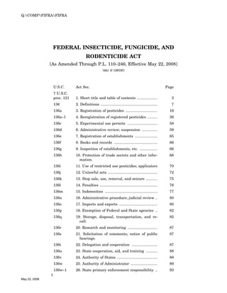 Q:COMPFIFRAFIFRA




                   FEDERAL INSECTICIDE, FUNGICIDE, AND
                                       RODENTICIDE ACT
               [As Amended Through P.L. 110–246, Effective May 22, 2008]
                                                     TABLE OF CONTENTS




                   U.S.C.      Act Sec.                                                                 Page
                   7 U.S.C.
                   prec. 121   1. Short title and table of contents ....................                   3
                   136         2. Definitions .......................................................      7
                   136a        3. Registration of pesticides ...............................              16
                   136a–1      4. Reregistration of registered pesticides ..........                      36
                   136c        5. Experimental use permits .............................                  58
                   136d        6. Administrative review; suspension ...............                       59
                   136e        7. Registration of establishments ......................                   65
                   136f        8. Books and records ..........................................            66
                   136g        9. Inspection of establishments, etc. .................                    66
                   136h        10. Protection of trade secrets and other infor-                           68
                                 mation.
                   136i        11. Use of restricted use pesticides; applicators                          70
                   136j        12. Unlawful acts ................................................         72
                   136k        13. Stop sale, use, removal, and seizure ...........                       75
                   136l        14. Penalties ........................................................     76
                   136m        15. Indemnities ...................................................        77
                   136n        16. Administrative procedure; judicial review ..                           80
                   136o        17. Imports and exports .....................................              80
                   136p        18. Exemption of Federal and State agencies ..                             82
                   136q        19. Storage, disposal, transportation, and re-                             82
                                 call.
                   136r        20. Research and monitoring .............................                  87
                   136s        21. Solicitation of comments; notice of public                             87
                                 hearings.
                   136t        22. Delegation and cooperation .........................                   87
                   136u        23. State cooperation, aid, and training ...........                       88
                   136v        24. Authority of States .......................................            88
                   136w        25. Authority of Administrator ..........................                  89
                   136w–1      26. State primary enforcement responsibility ..                            93
               1
May 22, 2008
 