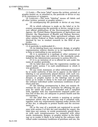 Q:COMPFIFRAFIFRA
               Sec. 2                            FIFRA                                10

                         (1) LABEL.—The term ‘‘label’’ means the written, printed, or
                    graphic matter on, or attached to, the pesticide or device or any
                    of its containers or wrappers.
                         (2) LABELING.—The term ‘‘labeling’’ means all labels and
                    all other written, printed, or graphic matter—
                              (A) accompanying the pesticide or device at any time;
                         or
                              (B) to which reference is made on the label or in lit-
                         erature accompanying the pesticide or device, except to cur-
                         rent official publications of the Environmental Protection
                         Agency, the United States Departments of Agriculture and
                         Interior, the Department of Health and Human Services,
                         State experiment stations, State agricultural colleges, and
                         other similar Federal or State institutions or agencies au-
                         thorized by law to conduct research in the field of pes-
                         ticides.
                    (q) MISBRANDED.—
                         (1) A pesticide is misbranded if—
                              (A) its labeling bears any statement, design, or graphic
                         representation relative thereto or to its ingredients which
                         is false or misleading in any particular;
                              (B) it is contained in a package or other container or
                         wrapping which does not conform to the standards estab-
                         lished by the Administrator pursuant to section 25(c)(3);
                              (C) it is an imitation of, or is offered for sale under the
                         name of, another pesticide;
                              (D) its label does not bear the registration number as-
                         signed under section 7 to each establishment in which it
                         was produced;
                              (E) any word, statement, or other information required
                         by or under authority of this Act to appear on the label or
                         labeling is not prominently placed thereon with such con-
                         spicuousness (as compared with other words, statements,
                         designs, or graphic matter in the labeling) and in such
                         terms as to render it likely to be read and understood by
                         the ordinary individual under customary conditions of pur-
                         chase and use;
                              (F) the labeling accompanying it does not contain di-
                         rections for use which are necessary for effecting the pur-
                         pose for which the product is intended and if complied
                         with, together with any requirements imposed under sec-
                         tion 3(d) of this Act, are adequate to protect health and the
                         environment;
                              (G) the label does not contain a warning or caution
                         statement which may be necessary and if complied with,
                         together with any requirements imposed under section 3(d)
                         of this Act, is adequate to protect health and the environ-
                         ment; or
                              (H) in the case of a pesticide not registered in accord-
                         ance with section 3 of this Act and intended for export, the
                         label does not contain, in words prominently placed there-
                         on with such conspicuousness (as compared with other
                         words, statements, designs, or graphic matter in the label-
                         ing) as to render it likely to be noted by the ordinary indi-
                         vidual under customary conditions of purchase and use, the
May 22, 2008
 