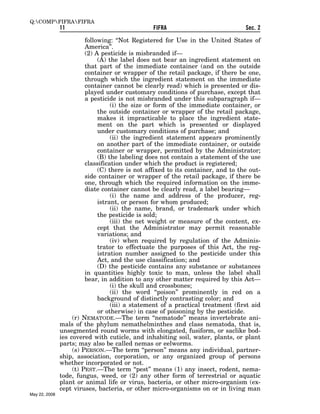 Q:COMPFIFRAFIFRA
               11                                FIFRA                            Sec. 2

                         following: ‘‘Not Registered for Use in the United States of
                         America’’.
                         (2) A pesticide is misbranded if—
                              (A) the label does not bear an ingredient statement on
                         that part of the immediate container (and on the outside
                         container or wrapper of the retail package, if there be one,
                         through which the ingredient statement on the immediate
                         container cannot be clearly read) which is presented or dis-
                         played under customary conditions of purchase, except that
                         a pesticide is not misbranded under this subparagraph if—
                                   (i) the size or form of the immediate container, or
                              the outside container or wrapper of the retail package,
                              makes it impracticable to place the ingredient state-
                              ment on the part which is presented or displayed
                              under customary conditions of purchase; and
                                   (ii) the ingredient statement appears prominently
                              on another part of the immediate container, or outside
                              container or wrapper, permitted by the Administrator;
                              (B) the labeling does not contain a statement of the use
                         classification under which the product is registered;
                              (C) there is not affixed to its container, and to the out-
                         side container or wrapper of the retail package, if there be
                         one, through which the required information on the imme-
                         diate container cannot be clearly read, a label bearing—
                                   (i) the name and address of the producer, reg-
                              istrant, or person for whom produced;
                                   (ii) the name, brand, or trademark under which
                              the pesticide is sold;
                                   (iii) the net weight or measure of the content, ex-
                              cept that the Administrator may permit reasonable
                              variations; and
                                   (iv) when required by regulation of the Adminis-
                              trator to effectuate the purposes of this Act, the reg-
                              istration number assigned to the pesticide under this
                              Act, and the use classification; and
                              (D) the pesticide contains any substance or substances
                         in quantities highly toxic to man, unless the label shall
                         bear, in addition to any other matter required by this Act—
                                   (i) the skull and crossbones;
                                   (ii) the word ‘‘poison’’ prominently in red on a
                              background of distinctly contrasting color; and
                                   (iii) a statement of a practical treatment (first aid
                              or otherwise) in case of poisoning by the pesticide.
                    (r) NEMATODE.—The term ‘‘nematode’’ means invertebrate ani-
               mals of the phylum nemathelminthes and class nematoda, that is,
               unsegmented round worms with elongated, fusiform, or saclike bod-
               ies covered with cuticle, and inhabiting soil, water, plants, or plant
               parts; may also be called nemas or eelworms.
                    (s) PERSON.—The term ‘‘person’’ means any individual, partner-
               ship, association, corporation, or any organized group of persons
               whether incorporated or not.
                    (t) PEST.—The term ‘‘pest’’ means (1) any insect, rodent, nema-
               tode, fungus, weed, or (2) any other form of terrestrial or aquatic
               plant or animal life or virus, bacteria, or other micro-organism (ex-
               cept viruses, bacteria, or other micro-organisms on or in living man
May 22, 2008
 