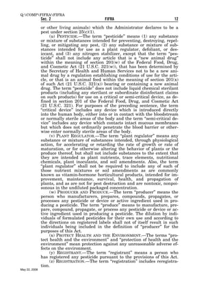 Q:COMPFIFRAFIFRA
               Sec. 2                           FIFRA                              12

               or other living animals) which the Administrator declares to be a
               pest under section 25(c)(1).
                     (u) PESTICIDE.—The term ‘‘pesticide’’ means (1) any substance
               or mixture of substances intended for preventing, destroying, repel-
               ling, or mitigating any pest, (2) any substance or mixture of sub-
               stances intended for use as a plant regulator, defoliant, or des-
               iccant, and (3) any nitrogen stabilizer, except that the term ‘‘pes-
               ticide’’ shall not include any article that is a ‘‘new animal drug’’
               within the meaning of section 201(w) of the Federal Food, Drug,
               and Cosmetic Act (21 U.S.C. 321(w)), that has been determined by
               the Secretary of Health and Human Services not to be a new ani-
               mal drug by a regulation establishing conditions of use for the arti-
               cle, or that is an animal feed within the meaning of section 201(x)
               of such Act (21 U.S.C. 321(x)) bearing or containing a new animal
               drug. The term ‘‘pesticide’’ does not include liquid chemical sterilant
               products (including any sterilant or subordinate disinfectant claims
               on such products) for use on a critical or semi-critical device, as de-
               fined in section 201 of the Federal Food, Drug, and Cosmetic Act
               (21 U.S.C. 321). For purposes of the preceding sentence, the term
               ‘‘critical device’’ includes any device which is introduced directly
               into the human body, either into or in contact with the bloodstream
               or normally sterile areas of the body and the term ‘‘semi-critical de-
               vice’’ includes any device which contacts intact mucous membranes
               but which does not ordinarily penetrate the blood barrier or other-
               wise enter normally sterile areas of the body.
                     (v) PLANT REGULATOR.—The term ‘‘plant regulator’’ means any
               substance or mixture of substances intended, through physiological
               action, for accelerating or retarding the rate of growth or rate of
               maturation, or for otherwise altering the behavior of plants or the
               produce thereof, but shall not include substances to the extent that
               they are intended as plant nutrients, trace elements, nutritional
               chemicals, plant inoculants, and soil amendments. Also, the term
               ‘‘plant regulator’’ shall not be required to include any of such of
               those nutrient mixtures or soil amendments as are commonly
               known as vitamin-hormone horticultural products, intended for im-
               provement, maintenance, survival, health, and propagation of
               plants, and as are not for pest destruction and are nontoxic, nonpoi-
               sonous in the undiluted packaged concentration.
                     (w) PRODUCER AND PRODUCE.—The term ‘‘producer’’ means the
               person who manufacturers, prepares, compounds, propagates, or
               processes any pesticide or device or active ingredient used in pro-
               ducing a pesticide. The term ‘‘produce’’ means to manufacture, pre-
               pare, compound, propagate, or process any pesticide or device or ac-
               tive ingredient used in producing a pesticide. The dilution by indi-
               viduals of formulated pesticides for their own use and according to
               the directions on registered labels shall not of itself result in such
               individuals being included in the definition of ‘‘producer’’ for the
               purposes of this Act.
                     (x) PROTECT HEALTH AND THE ENVIRONMENT.—The terms ‘‘pro-
               tect health and the environment’’ and ‘‘protection of health and the
               environment’’ mean protection against any unreasonable adverse ef-
               fects on the environment.
                     (y) REGISTRANT.—The term ‘‘registrant’’ means a person who
               has registered any pesticide pursuant to the provisions of this Act.
                     (z) REGISTRATION.—The term ‘‘registration’’ includes reregistra-
               tion.
May 22, 2008
 