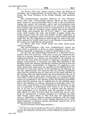 Q:COMPFIFRAFIFRA
               13                                          FIFRA                                       Sec. 2

                    (aa) STATE.—The term ‘‘State’’ means a State, the District of
               Columbia, the Commonwealth of Puerto Rico, the Virgin Islands,
               Guam, the Trust Territory of the Pacific Islands, and American
               Samoa.
                    (bb) UNREASONABLE ADVERSE EFFECTS ON THE ENVIRON-
               MENT.—The term ‘‘unreasonable adverse effects on the environ-
               ment’’ means (1) any unreasonable risk to man or the environment,
               taking into account the economic, social, and environmental costs
               and benefits of the use of any pesticide, or (2) a human dietary risk
               from residues that result from a use of a pesticide in or on any food
               inconsistent with the standard under section 408 of the Federal
               Food, Drug, and Cosmetic Act (21 U.S.C. 346a). 2–1 The Adminis-
               trator shall consider the risks and benefits of public health pes-
               ticides separate from the risks and benefits of other pesticides. In
               weighing any regulatory action concerning a public health pesticide
               under this Act, the Administrator shall weigh any risks of the pes-
               ticide against the health risks such as the diseases transmitted by
               the vector to be controlled by the pesticide.
                    (cc) WEED.—The term ‘‘weed’’ means any plant which grows
               where not wanted.
                    (dd) ESTABLISHMENT.—The term ‘‘establishment’’ means any
               place where a pesticide or device or active ingredient used in pro-
               ducing a pesticide is produced, or held, for distribution or sale.
                    (ee) TO USE ANY REGISTERED PESTICIDE IN A MANNER INCON-
               SISTENT WITH ITS LABELING.—The term ‘‘to use any registered pes-
               ticide in a manner inconsistent with its labeling’’ means to use any
               registered pesticide in a manner not permitted by the labeling, ex-
               cept that the term shall not include (1) applying a pesticide at any
               dosage, concentration, or frequency less than that specified on the
               labeling unless the labeling specifically prohibits deviation from the
               specified dosage, concentration, or frequency, (2) applying a pes-
               ticide against any target pest not specified on the labeling if the ap-
               plication is to the crop, animal, or site specified on the labeling, un-
               less the Administrator has required that the labeling specifically
               state that the pesticide may be used only for the pests specified on
               the labeling after the Administrator has determined that the use of
               the pesticide against other pests would cause an unreasonable ad-
               verse effect on the environment, (3) employing any method of appli-
               cation not prohibited by the labeling unless the labeling specifically
               states that the product may be applied only by the methods speci-
               fied on the labeling, (4) mixing a pesticide or pesticides with a fer-
               tilizer when such mixture is not prohibited by the labeling, (5) any
               use of a pesticide in conformance with section 5, 18, or 24 of this
               Act, or (6) any use of a pesticide in a manner that the Adminis-
               trator determines to be consistent with the purposes of this Act.
               After March 31, 1979, the term shall not include the use of a pes-
               ticide for agricultural or forestry purposes at a dilution less than
               label dosage unless before or after that date the Administrator
               issues a regulation or advisory opinion consistent with the study
               provided for in section 27(b) of the Federal Pesticide Act of 1978,
               which regulation or advisory opinion specifically requires the use of
               definite amounts of dilution.
                    (ff) OUTSTANDING DATA REQUIREMENT.—
                   2–1 Sec. 304 of P.L. 104–170 amended sec. 2(bb) (7 U.S.C. 136(bb)) by inserting ‘‘(1)’’ and
               ‘‘, or (2)’’ and all that follows through ‘‘346a).’’, without specifying the Act that was being
               amended. The amendments were executed to this Act to effectuate the probable intent of
               Congress.
May 22, 2008
 