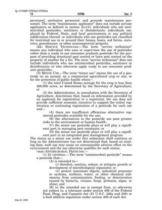 Q:COMPFIFRAFIFRA
               15                                FIFRA                             Sec. 2

               personnel, sanitation personnel, and grounds maintenance per-
               sonnel. The term ‘‘maintenance applicator’’ does not include private
               applicators as defined in section 2(e)(2); individuals who use anti-
               microbial pesticides, sanitizers or disinfectants; individuals em-
               ployed by Federal, State, and local governments or any political
               subdivisions thereof, or individuals who use pesticides not classified
               for restricted use in or around their homes, boats, sod farms, nurs-
               eries, greenhouses, or other noncommercial property.
                    (kk) SERVICE TECHNICIAN.—The term ‘‘service technician’’
               means any individual who uses or supervises the use of pesticides
               (other than a ready to use consumer products pesticide) for the pur-
               pose of providing structural pest control or lawn pest control on the
               property of another for a fee. The term ‘‘service technician’’ does not
               include individuals who use antimicrobial pesticides, sanitizers or
               disinfectants; or who otherwise apply ready to use consumer prod-
               ucts pesticides.
                    (ll) MINOR USE.—The term ‘‘minor use’’ means the use of a pes-
               ticide on an animal, on a commercial agricultural crop or site, or
               for the protection of public health where—
                         (1) the total United States acreage for the crop is less than
                    300,000 acres, as determined by the Secretary of Agriculture;
                    or
                         (2) the Administrator, in consultation with the Secretary of
                    Agriculture, determines that, based on information provided by
                    an applicant for registration or a registrant, the use does not
                    provide sufficient economic incentive to support the initial reg-
                    istration or continuing registration of a pesticide for such use
                    and—
                              (A) there are insufficient efficacious alternative reg-
                         istered pesticides available for the use;
                              (B) the alternatives to the pesticide use pose greater
                         risks to the environment or human health;
                              (C) the minor use pesticide plays or will play a signifi-
                         cant part in managing pest resistance; or
                              (D) the minor use pesticide plays or will play a signifi-
                         cant part in an integrated pest management program.
               The status as a minor use under this subsection shall continue as
               long as the Administrator has not determined that, based on exist-
               ing data, such use may cause an unreasonable adverse effect on the
               environment and the use otherwise qualifies for such status.
                    (mm) ANTIMICROBIAL PESTICIDE.—
                         (1) IN GENERAL.—The term ‘‘antimicrobial pesticide’’ means
                    a pesticide that—
                              (A) is intended to—
                                   (i) disinfect, sanitize, reduce, or mitigate growth or
                              development of microbiological organisms; or
                                   (ii) protect inanimate objects, industrial processes
                              or systems, surfaces, water, or other chemical sub-
                              stances from contamination, fouling, or deterioration
                              caused by bacteria, viruses, fungi, protozoa, algae, or
                              slime; and
                              (B) in the intended use is exempt from, or otherwise
                         not subject to, a tolerance under section 408 of the Federal
                         Food, Drug, and Cosmetic Act (21 U.S.C. 346a and 348) or
                         a food additive regulation under section 409 of such Act.
May 22, 2008
 