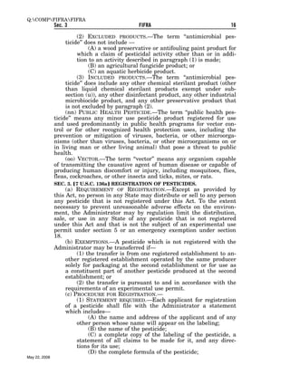 Q:COMPFIFRAFIFRA
               Sec. 3                           FIFRA                              16

                         (2) EXCLUDED PRODUCTS.—The term ‘‘antimicrobial pes-
                    ticide’’ does not include —
                              (A) a wood preservative or antifouling paint product for
                         which a claim of pesticidal activity other than or in addi-
                         tion to an activity described in paragraph (1) is made;
                              (B) an agricultural fungicide product; or
                              (C) an aquatic herbicide product.
                         (3) INCLUDED PRODUCTS.—The term ‘‘antimicrobial pes-
                    ticide’’ does include any other chemical sterilant product (other
                    than liquid chemical sterilant products exempt under sub-
                    section (u)), any other disinfectant product, any other industrial
                    microbiocide product, and any other preservative product that
                    is not excluded by paragraph (2).
                    (nn) PUBLIC HEALTH PESTICIDE.—The term ‘‘public health pes-
               ticide’’ means any minor use pesticide product registered for use
               and used predominantly in public health programs for vector con-
               trol or for other recognized health protection uses, including the
               prevention or mitigation of viruses, bacteria, or other microorga-
               nisms (other than viruses, bacteria, or other microorganisms on or
               in living man or other living animal) that pose a threat to public
               health.
                    (oo) VECTOR.—The term ‘‘vector’’ means any organism capable
               of transmitting the causative agent of human disease or capable of
               producing human discomfort or injury, including mosquitoes, flies,
               fleas, cockroaches, or other insects and ticks, mites, or rats.
               SEC. 3. ø7 U.S.C. 136a¿ REGISTRATION OF PESTICIDES.
                    (a) REQUIREMENT OF REGISTRATION.—Except as provided by
               this Act, no person in any State may distribute or sell to any person
               any pesticide that is not registered under this Act. To the extent
               necessary to prevent unreasonable adverse effects on the environ-
               ment, the Administrator may by regulation limit the distribution,
               sale, or use in any State of any pesticide that is not registered
               under this Act and that is not the subject of an experimental use
               permit under section 5 or an emergency exemption under section
               18.
                    (b) EXEMPTIONS.—A pesticide which is not registered with the
               Administrator may be transferred if—
                         (1) the transfer is from one registered establishment to an-
                    other registered establishment operated by the same producer
                    solely for packaging at the second establishment or for use as
                    a constituent part of another pesticide produced at the second
                    establishment; or
                         (2) the transfer is pursuant to and in accordance with the
                    requirements of an experimental use permit.
                    (c) PROCEDURE FOR REGISTRATION.—
                         (1) STATEMENT REQUIRED.—Each applicant for registration
                    of a pesticide shall file with the Administrator a statement
                    which includes—
                              (A) the name and address of the applicant and of any
                         other person whose name will appear on the labeling;
                              (B) the name of the pesticide;
                              (C) a complete copy of the labeling of the pesticide, a
                         statement of all claims to be made for it, and any direc-
                         tions for its use;
                              (D) the complete formula of the pesticide;
May 22, 2008
 