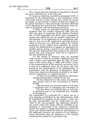 Q:COMPFIFRAFIFRA
               17                            FIFRA                             Sec. 3

                         (E) a request that the pesticide be classified for general
                    use or for restricted use, or for both; and
                         (F) except as otherwise provided in paragraph (2)(D), if
                    requested by the Administrator, a full description of the
                    tests made and the results thereof upon which the claims
                    are based, or alternatively a citation to data that appear in
                    the public literature or that previously had been submitted
                    to the Administrator and that the Administrator may con-
                    sider in accordance with the following provisions:
                              (i) With respect to pesticides containing active in-
                         gredients that are initially registered under this Act
                         after the date of enactment of the Federal Pesticide
                         Act of 1978 [September 30, 1978], data submitted to
                         support the application for the original registration of
                         the pesticide, or an application for an amendment add-
                         ing any new use to the registration and that pertains
                         solely to such new use, shall not, without the written
                         permission of the original data submitter, be consid-
                         ered by the Administrator to support an application by
                         another person during a period of ten years following
                         the date the Administrator first registers the pesticide,
                         except that such permission shall not be required in
                         the case of defensive data.
                              (ii) The period of exclusive data use provided
                         under clause (i) shall be extended 1 additional year for
                         each 3 minor uses registered after the date of enact-
                         ment of this clause [Aug. 3, 1996] and within 7 years
                         of the commencement of the exclusive use period, up to
                         a total of 3 additional years for all minor uses reg-
                         istered by the Administrator if the Administrator, in
                         consultation with the Secretary of Agriculture, deter-
                         mines that, based on information provided by an appli-
                         cant for registration or a registrant, that—
                                   (I) there are insufficient efficacious alternative
                              registered pesticides available for the use;
                                   (II) the alternatives to the minor use pesticide
                              pose greater risks to the environment or human
                              health;
                                   (III) the minor use pesticide plays or will play
                              a significant part in managing pest resistance; or
                                   (IV) the minor use pesticide plays or will play
                              a significant part in an integrated pest manage-
                              ment program.
                         The registration of a pesticide for a minor use on a
                         crop grouping established by the Administrator shall
                         be considered for purposes of this clause 1 minor use
                         for each representative crop for which data are pro-
                         vided in the crop grouping. Any additional exclusive
                         use period under this clause shall be modified as ap-
                         propriate or terminated if the registrant voluntarily
                         cancels the product or deletes from the registration the
                         minor uses which formed the basis for the extension of
                         the additional exclusive use period or if the Adminis-
                         trator determines that the registrant is not actually
                         marketing the product for such minor uses.
May 22, 2008
 