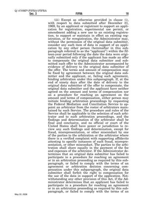 Q:COMPFIFRAFIFRA
               Sec. 3                       FIFRA                               18

                             (iii) Except as otherwise provided in clause (i),
                        with respect to data submitted after December 31,
                        1969, by an applicant or registrant to support an appli-
                        cation for registration, experimental use permit, or
                        amendment adding a new use to an existing registra-
                        tion, to support or maintain in effect an existing reg-
                        istration, or for reregistration, the Administrator may,
                        without the permission of the original data submitter,
                        consider any such item of data in support of an appli-
                        cation by any other person (hereinafter in this sub-
                        paragraph referred to as the ‘‘applicant’’) within the fif-
                        teen-year period following the date the data were origi-
                        nally submitted only if the applicant has made an offer
                        to compensate the original data submitter and sub-
                        mitted such offer to the Administrator accompanied by
                        evidence of delivery to the original data submitter of
                        the offer. The terms and amount of compensation may
                        be fixed by agreement between the original data sub-
                        mitter and the applicant, or, failing such agreement,
                        binding arbitration under this subparagraph. If, at the
                        end of ninety days after the date of delivery to the
                        original data submitter of the offer to compensate, the
                        original data submitter and the applicant have neither
                        agreed on the amount and terms of compensation nor
                        on a procedure for reaching an agreement on the
                        amount and terms of compensation, either person may
                        initiate binding arbitration proceedings by requesting
                        the Federal Mediation and Conciliation Service to ap-
                        point an arbitrator from the roster of arbitrators main-
                        tained by such Service. The procedure and rules of the
                        Service shall be applicable to the selection of such arbi-
                        trator and to such arbitration proceedings, and the
                        findings and determination of the arbitrator shall be
                        final and conclusive, and no official or court of the
                        United States shall have power or jurisdiction to re-
                        view any such findings and determination, except for
                        fraud, misrepresentation, or other misconduct by one
                        of the parties to the arbitration or the arbitrator where
                        there is a verified complaint with supporting affidavits
                        attesting to specific instances of such fraud, misrepre-
                        sentation, or other misconduct. The parties to the arbi-
                        tration shall share equally in the payment of the fee
                        and expenses of the arbitrator. If the Administrator de-
                        termines that an original data submitter has failed to
                        participate in a procedure for reaching an agreement
                        or in an arbitration proceeding as required by this sub-
                        paragraph, or failed to comply with the terms of an
                        agreement or arbitration decision concerning com-
                        pensation under this subparagraph, the original data
                        submitter shall forfeit the right to compensation for
                        the use of the data in support of the application. Not-
                        withstanding any other provision of this Act, if the Ad-
                        ministrator determines that an applicant has failed to
                        participate in a procedure for reaching an agreement
                        or in an arbitration proceeding as required by this sub-
                        paragraph, or failed to comply with the terms of an
May 22, 2008
 