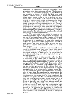 Q:COMPFIFRAFIFRA
               19                         FIFRA                            Sec. 3

                      agreement or arbitration decision concerning com-
                      pensation under this subparagraph, the Administrator
                      shall deny the application or cancel the registration of
                      the pesticide in support of which the data were used
                      without further hearing. Before the Administrator
                      takes action under either of the preceding two sen-
                      tences, the Administrator shall furnish to the affected
                      person, by certified mail, notice of intent to take action
                      and allow fifteen days from the date of delivery of the
                      notice for the affected person to respond. If a registra-
                      tion is denied or canceled under this subparagraph, the
                      Administrator may make such order as the Adminis-
                      trator deems appropriate concerning the continued sale
                      and use of existing stocks of such pesticide. Registra-
                      tion action by the Administrator shall not be delayed
                      pending the fixing of compensation.
                            (iv) After expiration of any period of exclusive use
                      and any period for which compensation is required for
                      the use of an item of data under clauses (i), (ii), and
                      (iii), the Administrator may consider such item of data
                      in support of an application by any other applicant
                      without the permission of the original data submitter
                      and without an offer having been received to com-
                      pensate the original data submitter for the use of such
                      item of data.
                            (v) The period of exclusive use provided under
                      clause (ii) shall not take effect until 1 year after enact-
                      ment of this clause [Aug. 3, 1996], except where an ap-
                      plicant or registrant is applying for the registration of
                      a pesticide containing an active ingredient not pre-
                      viously registered.
                            (vi) With respect to data submitted after the date
                      of enactment of this clause [Aug. 3, 1996] by an appli-
                      cant or registrant to support an amendment adding a
                      new use to an existing registration that does not retain
                      any period of exclusive use, if such data relates solely
                      to a minor use of a pesticide, such data shall not, with-
                      out the written permission of the original data sub-
                      mitter, be considered by the Administrator to support
                      an application for a minor use by another person dur-
                      ing the period of 10 years following the date of submis-
                      sion of such data. The applicant or registrant at the
                      time the new minor use is requested shall notify the
                      Administrator that to the best of their knowledge the
                      exclusive use period for the pesticide has expired and
                      that the data pertaining solely to the minor use of a
                      pesticide is eligible for the provisions of this para-
                      graph. If the minor use registration which is supported
                      by data submitted pursuant to this subsection is volun-
                      tarily canceled or if such data are subsequently used
                      to support a nonminor use, the data shall no longer be
                      subject to the exclusive use provisions of this clause
                      but shall instead be considered by the Administrator in
                      accordance with the provisions of clause (i), as appro-
                      priate.
May 22, 2008
 