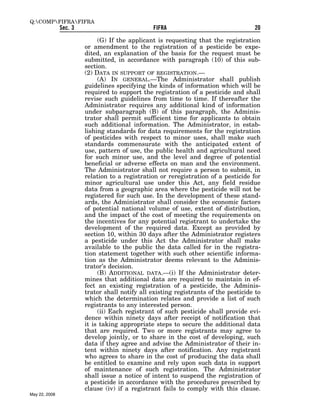 Q:COMPFIFRAFIFRA
               Sec. 3                           FIFRA                                20

                             (G) If the applicant is requesting that the registration
                        or amendment to the registration of a pesticide be expe-
                        dited, an explanation of the basis for the request must be
                        submitted, in accordance with paragraph (10) of this sub-
                        section.
                        (2) DATA IN SUPPORT OF REGISTRATION.—
                             (A) IN GENERAL.—The Administrator shall publish
                        guidelines specifying the kinds of information which will be
                        required to support the registration of a pesticide and shall
                        revise such guidelines from time to time. If thereafter the
                        Administrator requires any additional kind of information
                        under subparagraph (B) of this paragraph, the Adminis-
                        trator shall permit sufficient time for applicants to obtain
                        such additional information. The Administrator, in estab-
                        lishing standards for data requirements for the registration
                        of pesticides with respect to minor uses, shall make such
                        standards commensurate with the anticipated extent of
                        use, pattern of use, the public health and agricultural need
                        for such minor use, and the level and degree of potential
                        beneficial or adverse effects on man and the environment.
                        The Administrator shall not require a person to submit, in
                        relation to a registration or reregistration of a pesticide for
                        minor agricultural use under this Act, any field residue
                        data from a geographic area where the pesticide will not be
                        registered for such use. In the development of these stand-
                        ards, the Administrator shall consider the economic factors
                        of potential national volume of use, extent of distribution,
                        and the impact of the cost of meeting the requirements on
                        the incentives for any potential registrant to undertake the
                        development of the required data. Except as provided by
                        section 10, within 30 days after the Administrator registers
                        a pesticide under this Act the Administrator shall make
                        available to the public the data called for in the registra-
                        tion statement together with such other scientific informa-
                        tion as the Administrator deems relevant to the Adminis-
                        trator’s decision.
                             (B) ADDITIONAL DATA.—(i) If the Administrator deter-
                        mines that additional data are required to maintain in ef-
                        fect an existing registration of a pesticide, the Adminis-
                        trator shall notify all existing registrants of the pesticide to
                        which the determination relates and provide a list of such
                        registrants to any interested person.
                             (ii) Each registrant of such pesticide shall provide evi-
                        dence within ninety days after receipt of notification that
                        it is taking appropriate steps to secure the additional data
                        that are required. Two or more registrants may agree to
                        develop jointly, or to share in the cost of developing, such
                        data if they agree and advise the Administrator of their in-
                        tent within ninety days after notification. Any registrant
                        who agrees to share in the cost of producing the data shall
                        be entitled to examine and rely upon such data in support
                        of maintenance of such registration. The Administrator
                        shall issue a notice of intent to suspend the registration of
                        a pesticide in accordance with the procedures prescribed by
                        clause (iv) if a registrant fails to comply with this clause.
May 22, 2008
 