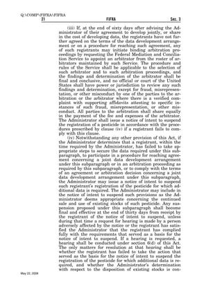 Q:COMPFIFRAFIFRA
               21                           FIFRA                           Sec. 3

                         (iii) If, at the end of sixty days after advising the Ad-
                    ministrator of their agreement to develop jointly, or share
                    in the cost of developing data, the registrants have not fur-
                    ther agreed on the terms of the data development arrange-
                    ment or on a procedure for reaching such agreement, any
                    of such registrants may initiate binding arbitration pro-
                    ceedings by requesting the Federal Mediation and Concilia-
                    tion Service to appoint an arbitrator from the roster of ar-
                    bitrators maintained by such Service. The procedure and
                    rules of the Service shall be applicable to the selection of
                    such arbitrator and to such arbitration proceedings, and
                    the findings and determination of the arbitrator shall be
                    final and conclusive, and no official or court of the United
                    States shall have power or jurisdiction to review any such
                    findings and determination, except for fraud, misrepresen-
                    tation, or other misconduct by one of the parties to the ar-
                    bitration or the arbitrator where there is a verified com-
                    plaint with supporting affidavits attesting to specific in-
                    stances of such fraud, misrepresentation, or other mis-
                    conduct. All parties to the arbitration shall share equally
                    in the payment of the fee and expenses of the arbitrator.
                    The Administrator shall issue a notice of intent to suspend
                    the registration of a pesticide in accordance with the proce-
                    dures prescribed by clause (iv) if a registrant fails to com-
                    ply with this clause.
                         (iv) Notwithstanding any other provision of this Act, if
                    the Administrator determines that a registrant, within the
                    time required by the Administrator, has failed to take ap-
                    propriate steps to secure the data required under this sub-
                    paragraph, to participate in a procedure for reaching agree-
                    ment concerning a joint data development arrangement
                    under this subparagraph or in an arbitration proceeding as
                    required by this subparagraph, or to comply with the terms
                    of an agreement or arbitration decision concerning a joint
                    data development arrangement under this subparagraph,
                    the Administrator may issue a notice of intent to suspend
                    such registrant’s registration of the pesticide for which ad-
                    ditional data is required. The Administrator may include in
                    the notice of intent to suspend such provisions as the Ad-
                    ministrator deems appropriate concerning the continued
                    sale and use of existing stocks of such pesticide. Any sus-
                    pension proposed under this subparagraph shall become
                    final and effective at the end of thirty days from receipt by
                    the registrant of the notice of intent to suspend, unless
                    during that time a request for hearing is made by a person
                    adversely affected by the notice or the registrant has satis-
                    fied the Administrator that the registrant has complied
                    fully with the requirements that served as a basis for the
                    notice of intent to suspend. If a hearing is requested, a
                    hearing shall be conducted under section 6(d) of this Act.
                    The only matters for resolution at that hearing shall be
                    whether the registrant has failed to take the action that
                    served as the basis for the notice of intent to suspend the
                    registration of the pesticide for which additional data is re-
                    quired, and whether the Administrator’s determination
                    with respect to the disposition of existing stocks is con-
May 22, 2008
 