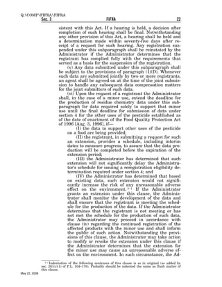 Q:COMPFIFRAFIFRA
               Sec. 3                                    FIFRA                                        22

                          sistent with this Act. If a hearing is held, a decision after
                          completion of such hearing shall be final. Notwithstanding
                          any other provision of this Act, a hearing shall be held and
                          a determination made within seventy-five days after re-
                          ceipt of a request for such hearing. Any registration sus-
                          pended under this subparagraph shall be reinstated by the
                          Administrator if the Administrator determines that the
                          registrant has complied fully with the requirements that
                          served as a basis for the suspension of the registration.
                               (v) Any data submitted under this subparagraph shall
                          be subject to the provisions of paragraph (1)(D). Whenever
                          such data are submitted jointly by two or more registrants,
                          an agent shall be agreed on at the time of the joint submis-
                          sion to handle any subsequent data compensation matters
                          for the joint submitters of such data.
                               (vi) Upon the request of a registrant the Administrator
                          shall, in the case of a minor use, extend the deadline for
                          the production of residue chemistry data under this sub-
                          paragraph for data required solely to support that minor
                          use until the final deadline for submission of data under
                          section 4 for the other uses of the pesticide established as
                          of the date of enactment of the Food Quality Protection Act
                          of 1996 [Aug. 3, 1996], if—
                                    (I) the data to support other uses of the pesticide
                               on a food are being provided;
                                    (II) the registrant, in submitting a request for such
                               an extension, provides a schedule, including interim
                               dates to measure progress, to assure that the data pro-
                               duction will be completed before the expiration of the
                               extension period;
                                    (III) the Administrator has determined that such
                               extension will not significantly delay the Administra-
                               tor’s schedule for issuing a reregistration eligibility de-
                               termination required under section 4; and
                                    (IV) the Administrator has determined that based
                               on existing data, such extension would not signifi-
                               cantly increase the risk of any unreasonable adverse
                               effect on the environment. 3–1 If the Administrator
                               grants an extension under this clause, the Adminis-
                               trator shall monitor the development of the data and
                               shall ensure that the registrant is meeting the sched-
                               ule for the production of the data. If the Administrator
                               determines that the registrant is not meeting or has
                               not met the schedule for the production of such data,
                               the Administrator may proceed in accordance with
                               clause (iv) regarding the continued registration of the
                               affected products with the minor use and shall inform
                               the public of such action. Notwithstanding the provi-
                               sions of this clause, the Administrator may take action
                               to modify or revoke the extension under this clause if
                               the Administrator determines that the extension for
                               the minor use may cause an unreasonable adverse ef-
                               fect on the environment. In such circumstance, the Ad-
                 3–1 Indentation of the following sentences of this clause is so in original (as added by
               sec. 201(c)(1) of P.L. 104–170). Probably should be indented the same as flush matter of
               this clause.
May 22, 2008
 