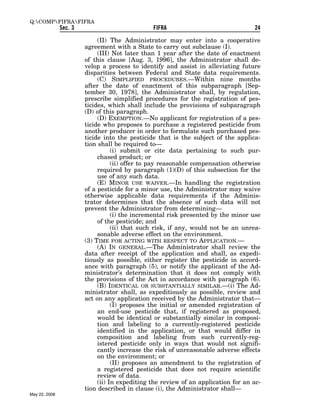 Q:COMPFIFRAFIFRA
               Sec. 3                           FIFRA                               24

                             (II) The Administrator may enter into a cooperative
                        agreement with a State to carry out subclause (I).
                             (III) Not later than 1 year after the date of enactment
                        of this clause [Aug. 3, 1996], the Administrator shall de-
                        velop a process to identify and assist in alleviating future
                        disparities between Federal and State data requirements.
                             (C) SIMPLIFIED PROCEDURES.—Within nine months
                        after the date of enactment of this subparagraph [Sep-
                        tember 30, 1978], the Administrator shall, by regulation,
                        prescribe simplified procedures for the registration of pes-
                        ticides, which shall include the provisions of subparagraph
                        (D) of this paragraph.
                             (D) EXEMPTION.—No applicant for registration of a pes-
                        ticide who proposes to purchase a registered pesticide from
                        another producer in order to formulate such purchased pes-
                        ticide into the pesticide that is the subject of the applica-
                        tion shall be required to—
                                   (i) submit or cite data pertaining to such pur-
                             chased product; or
                                   (ii) offer to pay reasonable compensation otherwise
                             required by paragraph (1)(D) of this subsection for the
                             use of any such data.
                             (E) MINOR USE WAIVER.—In handling the registration
                        of a pesticide for a minor use, the Administrator may waive
                        otherwise applicable data requirements if the Adminis-
                        trator determines that the absence of such data will not
                        prevent the Administrator from determining—
                                   (i) the incremental risk presented by the minor use
                             of the pesticide; and
                                   (ii) that such risk, if any, would not be an unrea-
                             sonable adverse effect on the environment.
                        (3) TIME FOR ACTING WITH RESPECT TO APPLICATION.—
                             (A) IN GENERAL.—The Administrator shall review the
                        data after receipt of the application and shall, as expedi-
                        tiously as possible, either register the pesticide in accord-
                        ance with paragraph (5), or notify the applicant of the Ad-
                        ministrator’s determination that it does not comply with
                        the provisions of the Act in accordance with paragraph (6).
                             (B) IDENTICAL OR SUBSTANTIALLY SIMILAR.—(i) The Ad-
                        ministrator shall, as expeditiously as possible, review and
                        act on any application received by the Administrator that—
                                   (I) proposes the initial or amended registration of
                             an end-use pesticide that, if registered as proposed,
                             would be identical or substantially similar in composi-
                             tion and labeling to a currently-registered pesticide
                             identified in the application, or that would differ in
                             composition and labeling from such currently-reg-
                             istered pesticide only in ways that would not signifi-
                             cantly increase the risk of unreasonable adverse effects
                             on the environment; or
                                   (II) proposes an amendment to the registration of
                             a registered pesticide that does not require scientific
                             review of data.
                             (ii) In expediting the review of an application for an ac-
                        tion described in clause (i), the Administrator shall—
May 22, 2008
 