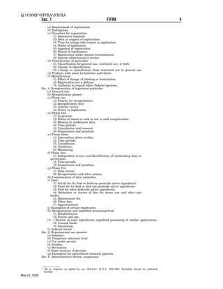 Q:COMPFIFRAFIFRA
               Sec. 1                                             FIFRA                                      4
                   (a) Requirement of registration.
                   (b) Exemptions.
                   (c) Procedure for registration.
                         (1) Statement required.
                         (2) Data in support of registration.
                         (3) Time for acting with respect to application.
                         (4) Notice of application.
                         (5) Approval of registration.
                         (6) Denial of registration.
                         (7) Registration under special circumstances.
                         (8) Interim administrative review.
                   (d) Classification of pesticides.
                         (1) Classification for general use, restricted use, or both.
                         (2) Change in classification.
                         (3) Change in classification from restricted use to general use.
                   (e) Products with same formulation and claims.
                   (f) Miscellaneous.
                         (1) Effect of change of labeling or formulation.
                         (2) Registration not a defense.
                         (3) Authority to consult other Federal agencies.
               Sec. 4. Reregistration of registered pesticides.
                   (a) General rule.
                   (b) Reregistration phases.
                   (c) Phase one.
                         (1) Priority for reregistration.
                         (2) Reregistration lists.
                         (3) Judicial review.
                         (4) Notice to registrants.
                   (d) Phase two.
                         (1) In general.
                         (2) Notice of intent to seek or not to seek reregistration.
                         (3) Missing or inadequate data.
                         (4) Time periods.
                         (5) Cancellation and removal.
                         (6) Suspensions and penalties.
                   (e) Phase three.
                         (1) Information about studies.
                         (2) Time periods.
                         (3) Cancellation.
                         (4) Guidelines.
                         (5) Monitoring.
                   (f) Phase four.
                         (1) Independent review and identification of outstanding data re-
                      quirements.
                         (2) Time periods.
                         (3) Suspensions and penalties.
                   (g) Phase five.
                         (1) Data review.
                         (2) Reregistration and other actions.
                   (h) Compensation of data submitter.
                   (i) Fees.
                         (1) Initial fee for food or feed use pesticide active ingredients.
                         (2) Final fee for food or feed use pesticide active ingredients.
                         (3) Fees for other pesticide active ingredients.
                         (4) Reduction or waiver of fees for minor use and other pes-
                      ticides.
                         (5) Maintenance fee.
                         (6) Other fees.
                         (7) Apportionment.
                   (j) Exemption of certain registrants.
                   (k) Reregistration and expedited processing fund.
                         (1) Establishment.
                         (2) Source and use.
                   (3)  1–2Review of inert ingredients; expedited processing of similar applications.
                         (4) Unused funds.
                         (5) Accounting.
                   (l) Judicial review.
               Sec. 5. Experimental use permits.
                   (a) Issuance.
                   (b) Temporary tolerance level.
                   (c) Use under permit.
                   (d) Studies.
                   (e) Revocation.
                   (f) State issuance of permits.
                   (g) Exemption for agricultural research agencies.
               Sec. 6. Administrative review; suspension.


               1–2 Soin original (as added by sec. 501(g)(1) of P.L. 108–199). Probably should be indented
                 further.
May 22, 2008
 