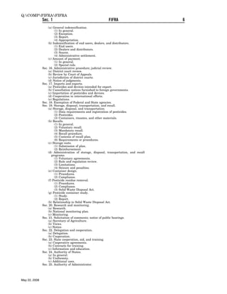 Q:COMPFIFRAFIFRA
               Sec. 1                                        FIFRA                       6
                   (a) General indemnification.
                        (1) In general.
                        (2) Exception.
                        (3) Report.
                        (4) Appropriation.
                   (b) Indemnification of end users, dealers, and distributors.
                        (1) End users.
                        (2) Dealers and distributors.
                        (3) Source.
                        (4) Administrative settlement.
                   (c) Amount of payment.
                        (1) In general.
                        (2) Special rule.
               Sec. 16. Administrative procedure; judicial review.
                   (a) District court review.
                   (b) Review by Court of Appeals.
                   (c) Jurisdiction of district courts.
                   (d) Notice of judgments.
               Sec. 17. Imports and exports.
                   (a) Pesticides and devices intended for export.
                   (b) Cancellation notices furnished to foreign governments.
                   (c) Importation of pesticides and devices.
                   (d) Cooperation in international efforts.
                   (e) Regulations.
               Sec. 18. Exemption of Federal and State agencies.
               Sec. 19. Storage, disposal, transportation, and recall.
                   (a) Storage, disposal, and transportation.
                        (1) Data requirements and registration of pesticides.
                        (2) Pesticides.
                        (3) Containers, rinsates, and other materials.
                   (b) Recalls.
                        (1) In general.
                        (2) Voluntary recall.
                        (3) Mandatory recall.
                        (4) Recall procedure.
                        (5) Contents of recall plan.
                        (6) Requirements or procedures.
                   (c) Storage costs.
                        (1) Submission of plan.
                        (2) Reimbursement.
                   (d) Administration of storage, disposal, transportation, and recall
                      programs.
                        (1) Voluntary agreements.
                        (2) Rule and regulation review.
                        (3) Limitations.
                        (4) Seizure and penalties.
                   (e) Container design.
                        (1) Procedures.
                        (2) Compliance.
                   (f) Pesticide residue removal.
                        (1) Procedures.
                        (2) Compliance.
                        (3) Solid Waste Disposal Act.
                   (g) Pesticide container study.
                        (1) Study.
                        (2) Report.
                   (h) Relationship to Solid Waste Disposal Act.
               Sec. 20. Research and monitoring.
                   (a) Research.
                   (b) National monitoring plan.
                   (c) Monitoring.
               Sec. 21. Solicitation of comments; notice of public hearings.
                   (a) Secretary of Agriculture.
                   (b) Views.
                   (c) Notice.
               Sec. 22. Delegation and cooperation.
                   (a) Delegation.
                   (b) Cooperation.
               Sec. 23. State cooperation, aid, and training.
                   (a) Cooperative agreements.
                   (b) Contracts for training.
                   (c) Information and education.
               Sec. 24. Authority of States.
                   (a) In general.
                   (b) Uniformity.
                   (c) Additional uses.
               Sec. 25. Authority of Administrator.




May 22, 2008
 