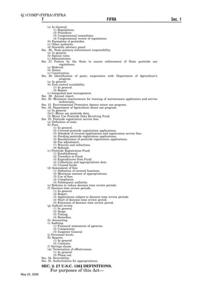 Q:COMPFIFRAFIFRA
               7                                            FIFRA                                  Sec. 1
                   (a) In General.
                        (1) Regulations.
                        (2) Procedure.
                        (3) Congressional committees.
                        (4) Congressional review of regulations.
                   (b) Exemption of pesticides.
                   (c) Other authority.
                   (d) Scientific advisory panel.
               Sec. 26. State primary enforcement responsibility.
                   (a) In general.
                   (b) Special rules.
                   (c) Administrator.
               Sec. 27. Failure by the State to assure enforcement of State pesticide use
                             regulations.
                   (a) Referral.
                   (b) Notice.
                   (c) Construction.
               Sec. 28. Identification of pests; cooperation with Department of Agriculture’s
                             program.
                   (a) In general.
                   (b) Pest control availability.
                        (1) In general.
                        (2) Report.
                   (c) Integrated pest management.
               Sec. 29. Annual report.
               Sec. 30. Minimum requirements for training of maintenance applicators and service
                             technicians.
               Sec. 31. Environmental Protection Agency minor use program.
               Sec. 32. Department of Agriculture minor use program.
                   (a) In general.
                   (b)(1) Minor use pesticide data.
                   (2) Minor Use Pesticide Data Revolving Fund.
               Sec. 33. Pesticide registration service fees.
                   (a) Definition of costs.
                   (b) Fees.
                        (1) In general.
                        (2) Covered pesticide registration applications.
                        (3) Schedule of covered applications and registration service fees.
                        (4) Pending pesticide registration applications.
                        (5) Resubmission of pesticide registration applications.
                        (6) Fee adjustment.
                        (7) Waivers and reductions.
                        (8) Refunds.
                   (c) Pesticide Registration Fund.
                        (1) Establishment.
                        (2) Transfers to Fund.
                        (3) Expenditures from Fund.
                        (4) Collections and appropriations Acts.
                        (5) Unused funds.
                   (d) Assessment of fees.
                        (1) Definition of covered functions.
                        (2) Minimum amount of appropriations.
                        (3) Use of fees.
                        (4) Compliance.
                        (5) Subsequent authority.
                   (e) Reforms to reduce decision time review periods.
                   (f) Decision time review periods.
                        (1) In general.
                        (2) Report.
                        (3) Applications subject to decision time review periods.
                        (4) Start of decision time review period.
                        (5) Extension of decision time review period.
                   (g) Judicial review.
                        (1) In general.
                        (2) Scope.
                        (3) Timing.
                        (4) Remedies.
                   (h) Accounting.
                   (i) Auditing.
                        (1) Financial statements of agencies.
                        (2) Components.
                        (3) Inspector General.
                   (j) Personnel levels.
                   (k) Reports.
                        (1) In general.
                        (2) Contents.
                   (l) Savings clause.
                   (m) Termination of effectiveness.
                        (1) In general.
                        (2) Phase out.
               Sec. 34. Severability.
               Sec. 35. Authorization for appropriations.
               SEC. 2. ø7 U.S.C. 136¿ DEFINITIONS.
                     For purposes of this Act—
May 22, 2008
 