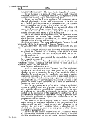Q:COMPFIFRAFIFRA
               Sec. 2                           FIFRA                                8

                    (a) ACTIVE INGREDIENT.—The term ‘‘active ingredient’’ means—
                         (1) in the case of a pesticide other than a plant regulator,
                    defoliant, desiccant, or nitrogen stabilizer, an ingredient which
                    will prevent, destroy, repel, or mitigate any pest;
                         (2) in the case of a plant regulator, an ingredient which,
                    through physiological action, will accelerate or retard the rate
                    of growth or rate of maturation or otherwise alter the behavior
                    of ornamental or crop plants or the product thereof;
                         (3) in the case of a defoliant, an ingredient which will
                    cause the leaves or foliage to drop from a plant;
                         (4) in the case of a desiccant, an ingredient which will arti-
                    ficially accelerate the drying of plant tissue; and
                         (5) in the case of a nitrogen stabilizer, an ingredient which
                    will prevent or hinder the process of nitrification,
                    denitrification, ammonia volatilization, or urease production
                    through action affecting soil bacteria.
                    (b) ADMINISTRATOR.—The term ‘‘Administrator’’ means the Ad-
               ministrator of the Environmental Protection Agency.
                    (c) ADULTERATED.—The term ‘‘adulterated’’ applies to any pes-
               ticide if—
                         (1) its strength or purity falls below the professed standard
                    of quality as expressed on its labeling under which it is sold;
                         (2) any substance has been substituted wholly or in part
                    for the pesticide; or
                         (3) any valuable constituent of the pesticide has been whol-
                    ly or in part abstracted.
                    (d) ANIMAL.—The term ‘‘animal’’ means all vertebrate and in-
               vertebrate species, including but not limited to man and other
               mammals, birds, fish, and shellfish.
                    (e) CERTIFIED APPLICATOR, ETC.—
                         (1) CERTIFIED APPLICATOR.—The term ‘‘certified applicator’’
                    means any individual who is certified under section 11 as au-
                    thorized to use or supervise the use of any pesticide which is
                    classified for restricted use. Any applicator who holds or applies
                    registered pesticides, or uses dilutions of registered pesticides
                    consistent with subsection (ee), only to provide a service of con-
                    trolling pests without delivering any unapplied pesticide to any
                    person so served is not deemed to be a seller or distributor of
                    pesticides under this Act.
                         (2) PRIVATE APPLICATOR.—The term ‘‘private applicator’’
                    means a certified applicator who uses or supervises the use of
                    any pesticide which is classified for restricted use for purposes
                    of producing any agricultural commodity on property owned or
                    rented by the applicator or the applicator’s employer or (if ap-
                    plied without compensation other than trading of personal serv-
                    ices between producers of agricultural commodities) on the
                    property of another person.
                         (3) COMMERCIAL APPLICATOR.—The term ‘‘commercial appli-
                    cator’’ means an applicator (whether or not the applicator is a
                    private applicator with respect to some uses) who uses or su-
                    pervises the use of any pesticide which is classified for re-
                    stricted use for any purpose or on any property other than as
                    provided by paragraph (2).
                         (4) UNDER THE DIRECT SUPERVISION OF A CERTIFIED APPLI-
                    CATOR.—Unless otherwise prescribed by its labeling, a pesticide
                    shall be considered to be applied under the direct supervision
May 22, 2008
 
