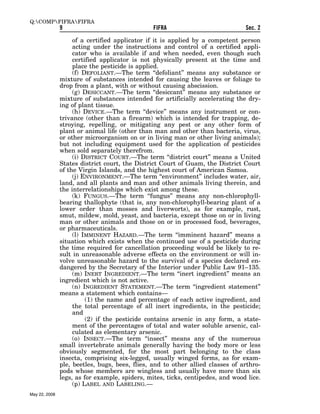 Q:COMPFIFRAFIFRA
               9                                FIFRA                           Sec. 2

                    of a certified applicator if it is applied by a competent person
                    acting under the instructions and control of a certified appli-
                    cator who is available if and when needed, even though such
                    certified applicator is not physically present at the time and
                    place the pesticide is applied.
                    (f) DEFOLIANT.—The term ‘‘defoliant’’ means any substance or
               mixture of substances intended for causing the leaves or foliage to
               drop from a plant, with or without causing abscission.
                    (g) DESICCANT.—The term ‘‘desiccant’’ means any substance or
               mixture of substances intended for artificially accelerating the dry-
               ing of plant tissue.
                    (h) DEVICE.—The term ‘‘device’’ means any instrument or con-
               trivance (other than a firearm) which is intended for trapping, de-
               stroying, repelling, or mitigating any pest or any other form of
               plant or animal life (other than man and other than bacteria, virus,
               or other microorganism on or in living man or other living animals);
               but not including equipment used for the application of pesticides
               when sold separately therefrom.
                    (i) DISTRICT COURT.—The term ‘‘district court’’ means a United
               States district court, the District Court of Guam, the District Court
               of the Virgin Islands, and the highest court of American Samoa.
                    (j) ENVIRONMENT.—The term ‘‘environment’’ includes water, air,
               land, and all plants and man and other animals living therein, and
               the interrelationships which exist among these.
                    (k) FUNGUS.—The term ‘‘fungus’’ means any non-chlorophyll-
               bearing thallophyte (that is, any non-chlorophyll-bearing plant of a
               lower order than mosses and liverworts), as for example, rust,
               smut, mildew, mold, yeast, and bacteria, except those on or in living
               man or other animals and those on or in processed food, beverages,
               or pharmaceuticals.
                    (l) IMMINENT HAZARD.—The term ‘‘imminent hazard’’ means a
               situation which exists when the continued use of a pesticide during
               the time required for cancellation proceeding would be likely to re-
               sult in unreasonable adverse effects on the environment or will in-
               volve unreasonable hazard to the survival of a species declared en-
               dangered by the Secretary of the Interior under Public Law 91–135.
                    (m) INERT INGREDIENT.—The term ‘‘inert ingredient’’ means an
               ingredient which is not active.
                    (n) INGREDIENT STATEMENT.—The term ‘‘ingredient statement’’
               means a statement which contains—
                         (1) the name and percentage of each active ingredient, and
                    the total percentage of all inert ingredients, in the pesticide;
                    and
                         (2) if the pesticide contains arsenic in any form, a state-
                    ment of the percentages of total and water soluble arsenic, cal-
                    culated as elementary arsenic.
                    (o) INSECT.—The term ‘‘insect’’ means any of the numerous
               small invertebrate animals generally having the body more or less
               obviously segmented, for the most part belonging to the class
               insecta, comprising six-legged, usually winged forms, as for exam-
               ple, beetles, bugs, bees, flies, and to other allied classes of arthro-
               pods whose members are wingless and usually have more than six
               legs, as for example, spiders, mites, ticks, centipedes, and wood lice.
                    (p) LABEL AND LABELING.—
May 22, 2008
 