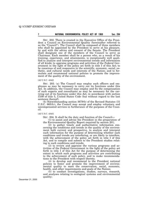 Q:COMPENMISCNEPA69


                    7                  NATIONAL ENVIRONMENTAL POLICY ACT OF 1969   Sec. 204

                         SEC. 202. There is created in the Executive Office of the Presi-
                    dent a Council on Environmental Quality (hereinafter referred to
                    as the ‘‘Council’’). The Council shall be composed of three members
                    who shall be appointed by the President to serve at his pleasure,
                    by and with the advice and consent of the Senate. The President
                    shall designate one of the members of the Council to serve as
                    Chairman. Each member shall be a person who, as a result of his
                    training, experience, and attainments, is exceptionally well quali-
                    fied to analyze and interpret environmental trends and information
                    of all kinds; to appraise programs and activities of the Federal Gov-
                    ernment in the light of the policy set forth in title I of this Act; to
                    be conscious of and responsive to the scientific, economic, social, es-
                    thetic, and cultural needs and interests of the Nation; and to for-
                    mulate and recommend national policies to promote the improve-
                    ment of the quality of the environment.
                    [42 U.S.C. 4342]
                         SEC. 203. (a) The Council may employ such officers and em-
                    ployees as may be necessary to carry out its functions under this
                    Act. In addition, the Council may employ and fix the compensation
                    of such experts and consultants as may be necessary for the car-
                    rying out of its functions under this Act, in accordance with section
                    3109 of title 5, United States Code (but without regard to the last
                    sentence thereof).
                         (b) Notwithstanding section 3679(b) of the Revised Statutes (31
                    U.S.C. 665(b)), the Council may accept and employ voluntary and
                    uncompensated services in furtherance of the purposes of the Coun-
                    cil.
                    [42 U.S.C. 4343]
                         SEC. 204. It shall be the duty and function of the Council—
                              (1) to assist and advise the President in the preparation of
                         the Environmental Quality Report required by section 201;
                              (2) to gather timely and authoritative information con-
                         cerning the conditions and trends in the quality of the environ-
                         ment both current and prospective, to analyze and interpret
                         such information for the purpose of determining whether such
                         conditions and trends are interfering, or are likely to interfere,
                         with the achievement of the policy set forth in title I of this
                         Act, and to compile and submit to the President studies relat-
                         ing to such conditions and trends;
                              (3) to review and appraise the various programs and ac-
                         tivities of the Federal Government in the light of the policy set
                         forth in title I of this Act for the purpose of determining the
                         extent to which such programs and activities are contributing
                         to the achievement of such policy, and to make recommenda-
                         tions to the President with respect thereto;
                              (4) to develop and recommend to the President national
                         policies to foster and promote the improvement of environ-
                         mental quality to meet the conservation, social, economic,
                         health, and other requirements and goals of the Nation;
                              (5) to conduct investigations, studies, surveys, research,
                         and analyses relating to ecological systems and environmental
                         quality;
December 31, 2000
 