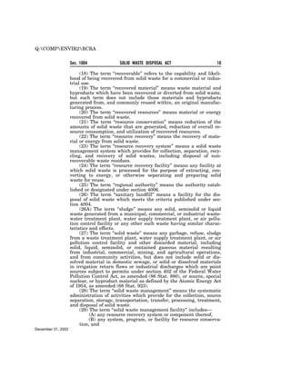 Q:COMPENVIR2RCRA


                    Sec. 1004              SOLID WASTE DISPOSAL ACT                      10

                         (18) The term ‘‘recoverable’’ refers to the capability and likeli-
                    hood of being recovered from solid waste for a commercial or indus-
                    trial use.
                         (19) The term ‘‘recovered material’’ means waste material and
                    byproducts which have been recovered or diverted from solid waste,
                    but such term does not include those materials and byproducts
                    generated from, and commonly reused within, an original manufac-
                    turing process.
                         (20) The term ‘‘recovered resources’’ means material or energy
                    recovered from solid waste.
                         (21) The term ‘‘resource conservation’’ means reduction of the
                    amounts of solid waste that are generated, reduction of overall re-
                    source consumption, and utilization of recovered resources.
                         (22) The term ‘‘resource recovery’’ means the recovery of mate-
                    rial or energy from solid waste.
                         (23) The term ‘‘resource recovery system’’ means a solid waste
                    management system which provides for collection, separation, recy-
                    cling, and recovery of solid wastes, including disposal of non-
                    recoverable waste residues.
                         (24) The term ‘‘resource recovery facility’’ means any facility at
                    which solid waste is processed for the purpose of extracting, con-
                    verting to energy, or otherwise separating and preparing solid
                    waste for reuse.
                         (25) The term ‘‘regional authority’’ means the authority estab-
                    lished or designated under section 4006.
                         (26) The term ‘‘sanitary landfill’’ means a facility for the dis-
                    posal of solid waste which meets the criteria published under sec-
                    tion 4004.
                         (26A) The term ‘‘sludge’’ means any solid, semisolid or liquid
                    waste generated from a municipal, commercial, or industrial waste-
                    water treatment plant, water supply treatment plant, or air pollu-
                    tion control facility or any other such waste having similar charac-
                    teristics and effects.
                         (27) The term ‘‘solid waste’’ means any garbage, refuse, sludge
                    from a waste treatment plant, water supply treatment plant, or air
                    pollution control facility and other discarded material, including
                    solid, liquid, semisolid, or contained gaseous material resulting
                    from industrial, commercial, mining, and agricultural operations,
                    and from community activities, but does not include solid or dis-
                    solved material in domestic sewage, or solid or dissolved materials
                    in irrigation return flows or industrial discharges which are point
                    sources subject to permits under section 402 of the Federal Water
                    Pollution Control Act, as amended (86 Stat. 880), or source, special
                    nuclear, or byproduct material as defined by the Atomic Energy Act
                    of 1954, as amended (68 Stat. 923).
                         (28) The term ‘‘solid waste management’’ means the systematic
                    administration of activities which provide for the collection, source
                    separation, storage, transportation, transfer, processing, treatment,
                    and disposal of solid waste.
                         (29) The term ‘‘solid waste management facility’’ includes—
                              (A) any resource recovery system or component thereof,
                              (B) any system, program, or facility for resource conserva-
                         tion, and
December 31, 2002
 