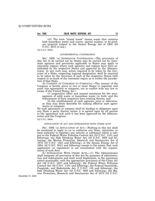 Q:COMPENVIR2RCRA


                    Sec. 1005              SOLID WASTE DISPOSAL ACT                     12

                             (41) The term ‘‘mixed waste’’ means waste that contains
                         both hazardous waste and source, special nuclear, or by-prod-
                         uct material subject to the Atomic Energy Act of 1954 (42
                         U.S.C. 2011 et seq.).
                    [42 U.S.C. 6903]

                                       GOVERNMENTAL COOPERATION

                         SEC. 1005. (a) INTERSTATE COOPERATION.—The provisions of
                    this Act to be carried out by States may be carried out by inter-
                    state agencies and provisions applicable to States may apply to
                    interstate regions where such agencies and regions have been es-
                    tablished by the respective States and approved by the Adminis-
                    trator. In any such case, action required to be taken by the Gov-
                    ernor of a State, respecting regional designation shall be required
                    to be taken by the Governor of each of the respective States with
                    respect to so much of the interstate region as is within the jurisdic-
                    tion of that State.
                         (b) CONSENT OF CONGRESS TO COMPACTS.—The consent of the
                    Congress is hereby given to two or more States to negotiate and
                    enter into agreements or compacts, not in conflict with any law or
                    treaty of the United States, for—
                             (1) cooperative effort and mutual assistance for the man-
                         agement of solid waste or hazardous waste (or both) and the
                         enforcement of their respective laws relating thereto, and
                             (2) the establishment of such agencies, joint or otherwise,
                         as they may deem desirable for making effective such agree-
                         ments or compacts.
                    No such agreement or compact shall be binding or obligatory upon
                    any State a party thereto unless it is agreed upon by all parties
                    to the agreement and until it has been approved by the Adminis-
                    trator and the Congress.
                    [42 U.S.C. 6904]

                           APPLICATION OF ACT AND INTEGRATION WITH OTHER ACTS

                         SEC. 1006. (a) APPLICATION OF ACT.—Nothing in this Act shall
                    be construed to apply to (or to authorize any State, interstate, or
                    local authority to regulate) any activity or substance which is sub-
                    ject to the Federal Water Pollution Control Act (33 U.S.C. 1151 and
                    following), the Safe Drinking Water Act (42 U.S.C. 300f and fol-
                    lowing), the Marine Protection, Research and Sanctuaries Act of
                    1972 (33 U.S.C. 1401 and following), or the Atomic Energy Act of
                    1954 (42 U.S.C. 2011 and following) except to the extent that such
                    application (or regulation) is not inconsistent with the require-
                    ments of such Acts.
                         (b) INTEGRATION WITH OTHER ACTS.—(1) The Administrator
                    shall integrate all provisions of this Act for purposes of administra-
                    tion and enforcement and shall avoid duplication, to the maximum
                    extent practicable, with the appropriate provisions of the Clean Air
                    Act (42 U.S.C. 1857 and following), the Federal Water Pollution
                    Control Act (33 U.S.C. 1151 and following), the Federal Insecticide,
                    Fungicide, and Rodenticide Act (7 U.S.C. 135 and following), the
                    Safe Drinking Water Act (42 U.S.C. 300f and following), the Ma-
                    rine Protection, Research and Sanctuaries Act of 1972 (33 U.S.C.
December 31, 2002
 