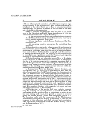 Q:COMPENVIR2RCRA


                    13                     SOLID WASTE DISPOSAL ACT              Sec. 1006

                    1401 and following) and such other Acts of Congress as grant regu-
                    latory authority to the Administrator. Such integration shall be ef-
                    fected only to the extent that it can be done in a manner consistent
                    with the goals and policies expressed in this Act and in the other
                    acts referred to in this subsection.
                         (2)(A) As promptly as practicable after the date of the enact-
                    ment of the Hazardous and Solid Waste Amendments of 1984, the
                    Administrator shall submit a report describing—
                               (i) the current data and information available on emissions
                         of polychlorinated dibenzo-p-dioxins from resource recovery fa-
                         cilities burning municipal solid waste;
                               (ii) any significant risks to human health posed by these
                         emissions; and
                               (iii) operating practices appropriate for controlling these
                         emissions.
                         (B) Based on the report under subparagraph (A) and on any fu-
                    ture information on such emissions, the Administrator may publish
                    advisories or guidelines regarding the control of dioxin emissions
                    from such facilities. Nothing in this paragraph shall be construed
                    to preempt or otherwise affect the authority of the Administrator
                    to promulgate any regulations under the Clean Air Act regarding
                    emissions of polychlorinated dibenzo-p-dioxins.
                         (3) Notwithstanding any other provisions of law, in developing
                    solid waste plans, it is the intention of this Act that in determining
                    the size of a waste-to-energy facility, adequate provisions shall be
                    given to the present and reasonably anticipated future needs, in-
                    cluding those needs created by thorough implementation of section
                    6002(h), of the recycling and resource recovery interests within the
                    area encompassed by the solid waste plan.
                         (c) INTEGRATION WITH THE SURFACE MINING CONTROL AND
                    RECLAMATION ACT OF 1977.—(1) No later than 90 days after the
                    date of enactment of the Solid Waste Disposal Act Amendments of
                    1980, the Administrator shall review any regulations applicable to
                    the treatment, storage, or disposal of any coal mining wastes or
                    overburden promulgated by the Secretary of the Interior under the
                    Surface Mining and Reclamation Act of 1977. If the Administrator
                    determines that any requirement of final regulations promulgated
                    under any section of subtitle C relating to mining wastes or over-
                    burden is not adequately addressed in such regulations promul-
                    gated by the Secretary, the Administrator shall promptly transmit
                    such determination, together with suggested revisions and sup-
                    porting documentation, to the Secretary.
                         (2) The Secretary of the Interior shall have exclusive responsi-
                    bility for carrying out any requirement of subtitle C of this Act
                    with respect to coal mining wastes or overburden for which a sur-
                    face coal mining and reclamation permit is issued or approved
                    under the Surface Mining Control and Reclamation Act of 1977.
                    The Secretary shall, with the concurrence of the Administrator,
                    promulgate such regulations as may be necessary to carry out the
                    purposes of this subsection and shall integrate such regulations
                    with regulations promulgated under the Surface Mining Control
                    and Reclamation Act of 1977.
                    [42 U.S.C. 6905]
December 31, 2002
 