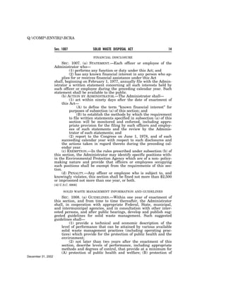 Q:COMPENVIR2RCRA


                    Sec. 1007              SOLID WASTE DISPOSAL ACT                      14

                                            FINANCIAL DISCLOSURE

                         SEC. 1007. (a) STATEMENT.—Each officer or employee of the
                    Administrator who—
                              (1) performs any function or duty under this Act; and
                              (2) has any known financial interest in any person who ap-
                         plies for or receives financial assistance under this Act
                    shall, beginning on February 1, 1977, annually file with the Admin-
                    istrator a written statement concerning all such interests held by
                    such officer or employee during the preceding calendar year. Such
                    statement shall be available to the public.
                         (b) ACTION BY ADMINISTRATOR.—The Administrator shall—
                              (1) act within ninety days after the date of enactment of
                         this Act—
                                   (A) to define the term ‘‘known financial interest’’ for
                              purposes of subsection (a) of this section; and
                                   (B) to establish the methods by which the requirement
                              to file written statements specified in subsection (a) of this
                              section will be monitored and enforced, including appro-
                              priate provision for the filing by such officers and employ-
                              ees of such statements and the review by the Adminis-
                              trator of such statements; and
                              (2) report to the Congress on June 1, 1978, and of each
                         succeeding calendar year with respect to such disclosures and
                         the actions taken in regard thereto during the preceding cal-
                         endar year.
                         (c) EXEMPTION.—In the rules prescribed under subsection (b) of
                    this section, the Administrator may identify specific positions with-
                    in the Environmental Protection Agency which are of a non- policy-
                    making nature and provide that officers or employees occupying
                    such positions shall be exempt from the requirements of this sec-
                    tion.
                         (d) PENALTY.—Any officer or employee who is subject to, and
                    knowingly violates, this section shall be fined not more than $2,500
                    or imprisoned not more than one year, or both.
                    [42 U.S.C. 6906]

                          SOLID WASTE MANAGEMENT INFORMATION AND GUIDELINES

                        SEC. 1008. (a) GUIDELINES.—Within one year of enactment of
                    this section, and from time to time thereafter, the Administrator
                    shall, in cooperation with appropriate Federal, State, municipal,
                    and intermunicipal agencies, and in consultation with other inter-
                    ested persons, and after public hearings, develop and publish sug-
                    gested guidelines for solid waste management. Such suggested
                    guidelines shall—
                             (1) provide a technical and economic description of the
                        level of performance that can be attained by various available
                        solid waste management practices (including operating prac-
                        tices) which provide for the protection of public health and the
                        environment;
                             (2) not later than two years after the enactment of this
                        section, describe levels of performance, including appropriate
                        methods and degrees of control, that provide at a minimum for
                        (A) protection of public health and welfare; (B) protection of
December 31, 2002
 