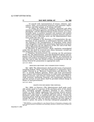 Q:COMPENVIR2RCRA

                    17                             SOLID WASTE DISPOSAL ACT                             Sec. 2004

                              (4) consult with representatives of science, industry, agri-
                         culture, labor, environmental protection and consumer organi-
                         zations, and other groups, as he deems advisable;
                              (5) utilize the information, facilities, personnel and other
                         resources of Federal agencies, including the National Bureau of
                         Standards 1 and the National Bureau of the Census, on a reim-
                         bursable basis, to perform research and analyses and conduct
                         studies and investigations related to resource recovery and con-
                         servation and to otherwise carry out the Administrator’s func-
                         tions under this Act; and
                              (6) to delegate to the Secretary of Transportation the per-
                         formance of any inspection or enforcement function under this
                         Act relating to the transportation of hazardous waste where
                         such delegation would avoid unnecessary duplication of activity
                         and would carry out the objectives of this Act and of the Haz-
                         ardous Materials Transportation Act.
                         (b) REVISION OF REGULATIONS.—Each regulation promulgated
                    under this Act shall be reviewed and, where necessary, revised not
                    less frequently than every three years.
                         (c) CRIMINAL INVESTIGATIONS.—In carrying out the provisions
                    of this Act, the Administrator, and duly-designated agents and em-
                    ployees of the Environmental Protection Agency, are authorized to
                    initiate and conduct investigations under the criminal provisions of
                    this Act, and to refer the results of these investigations to the At-
                    torney General for prosecution in appropriate cases.
                    [42 U.S.C. 6912]

                                 RESOURCE RECOVERY AND CONSERVATION PANELS

                          SEC. 2003. The Administrator shall provide teams of personnel,
                    including Federal, State, and local employees or contractors (here-
                    inafter referred to as ‘‘Resource Conservation and Recovery Pan-
                    els’’) to provide Federal agencies, States and local governments
                    upon request with technical assistance on solid waste management,
                    resource recovery, and resource conservation. Such teams shall in-
                    clude technical, marketing, financial, and institutional specialists,
                    and the services of such teams shall be provided without charge to
                    States or local governments.
                    [42 U.S.C. 6913]

                                         GRANTS FOR DISCARDED TIRE DISPOSAL

                         SEC. 2004. (a) GRANTS.—The Administrator shall make avail-
                    able grants equal to 5 percent of the purchase price of tire shred-
                    ders (including portable shredders attached to tire collection
                    trucks) to those eligible applicants best meeting criteria promul-
                    gated under this section. An eligible applicant may be any private
                    purchaser, public body, or public-private joint venture. Criteria for
                    receiving grants shall be promulgated under this section and shall
                    include the policy to offer any private purchaser the first option to
                    receive a grant, the policy to develop widespread geographic dis-
                      1 The reference in section 2002(a)(5) to the National Bureau of Standards is deemed to refer
                    to the National Institute of Standards and Technology, pursuant to section 5115(c) of Public Law
                    100–418.
December 31, 2002
 