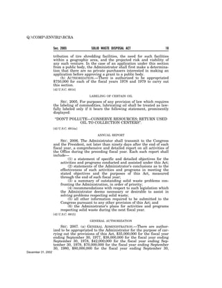 Q:COMPENVIR2RCRA


                    Sec. 2005             SOLID WASTE DISPOSAL ACT                     18

                    tribution of tire shredding facilities, the need for such facilities
                    within a geographic area, and the projected risk and viability of
                    any such venture. In the case of an application under this section
                    from a public body, the Administrator shall first make a determina-
                    tion that there are no private purchasers interested in making an
                    application before approving a grant to a public body.
                         (b) AUTHORIZATION.—There is authorized to be appropriated
                    $750,000 for each of the fiscal years 1978 and 1979 to carry out
                    this section.
                    [42 U.S.C. 6914]

                                         LABELING OF CERTAIN OIL

                         SEC. 2005. For purposes of any provision of law which requires
                    the labeling of commodities, lubricating oil shall be treated as law-
                    fully labeled only if it bears the following statement, prominently
                    displayed:
                     ‘‘DON’T POLLUTE—CONSERVE RESOURCES; RETURN USED
                                 OIL TO COLLECTION CENTERS’’.
                    [42 U.S.C. 6914a]

                                              ANNUAL REPORT

                         SEC. 2006. The Administrator shall transmit to the Congress
                    and the President, not later than ninety days after the end of each
                    fiscal year, a comprehensive and detailed report on all activities of
                    the Office during the preceding fiscal year. Each such report shall
                    include—
                              (1) a statement of specific and detailed objectives for the
                         activities and programs conducted and assisted under this Act;
                              (2) statements of the Administrator’s conclusions as to the
                         effectiveness of such activities and programs in meeting the
                         stated objectives and the purposes of this Act, measured
                         through the end of such fiscal year;
                              (3) a summary of outstanding solid waste problems con-
                         fronting the Administration, in order of priority;
                              (4) recommendations with respect to such legislation which
                         the Administrator deems necessary or desirable to assist in
                         solving problems respecting solid waste;
                              (5) all other information required to be submitted to the
                         Congress pursuant to any other provision of this Act; and
                              (6) the Administrator’s plans for activities and programs
                         respecting solid waste during the next fiscal year.
                    [42 U.S.C. 6915]

                                         GENERAL AUTHORIZATION

                        SEC. 2007. (a) GENERAL ADMINISTRATION.—There are author-
                    ized to be appropriated to the Administrator for the purpose of car-
                    rying out the provisions of this Act, $35,000,000 for the fiscal year
                    ending September 30, 1977, $38,000,000 for the fiscal year ending
                    September 30, 1978, $42,000,000 for the fiscal year ending Sep-
                    tember 30, 1979, $70,000,000 for the fiscal year ending September
                    30, 1980, $80,000,000 for the fiscal year ending September 30,
December 31, 2002
 