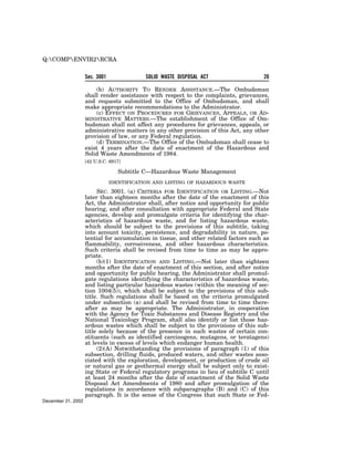 Q:COMPENVIR2RCRA


                    Sec. 3001               SOLID WASTE DISPOSAL ACT                   20

                        (b) AUTHORITY TO RENDER ASSISTANCE.—The Ombudsman
                    shall render assistance with respect to the complaints, grievances,
                    and requests submitted to the Office of Ombudsman, and shall
                    make appropriate recommendations to the Administrator.
                        (c) EFFECT ON PROCEDURES FOR GRIEVANCES, APPEALS, OR AD-
                    MINISTRATIVE MATTERS.—The establishment of the Office of Om-
                    budsman shall not affect any procedures for grievances, appeals, or
                    administrative matters in any other provision of this Act, any other
                    provision of law, or any Federal regulation.
                        (d) TERMINATION.—The Office of the Ombudsman shall cease to
                    exist 4 years after the date of enactment of the Hazardous and
                    Solid Waste Amendments of 1984.
                    [42 U.S.C. 6917]

                                   Subtitle C—Hazardous Waste Management
                                IDENTIFICATION AND LISTING OF HAZARDOUS WASTE

                         SEC. 3001. (a) CRITERIA FOR IDENTIFICATION OR LISTING.—Not
                    later than eighteen months after the date of the enactment of this
                    Act, the Administrator shall, after notice and opportunity for public
                    hearing, and after consultation with appropriate Federal and State
                    agencies, develop and promulgate criteria for identifying the char-
                    acteristics of hazardous waste, and for listing hazardous waste,
                    which should be subject to the provisions of this subtitle, taking
                    into account toxicity, persistence, and degradability in nature, po-
                    tential for accumulation in tissue, and other related factors such as
                    flammability, corrosiveness, and other hazardous characteristics.
                    Such criteria shall be revised from time to time as may be appro-
                    priate.
                         (b)(1) IDENTIFICATION AND LISTING.—Not later than eighteen
                    months after the date of enactment of this section, and after notice
                    and opportunity for public hearing, the Administrator shall promul-
                    gate regulations identifying the characteristics of hazardous waste,
                    and listing particular hazardous wastes (within the meaning of sec-
                    tion 1004(5)), which shall be subject to the provisions of this sub-
                    title. Such regulations shall be based on the criteria promulgated
                    under subsection (a) and shall be revised from time to time there-
                    after as may be appropriate. The Administrator, in cooperation
                    with the Agency for Toxic Substances and Disease Registry and the
                    National Toxicology Program, shall also identify or list those haz-
                    ardous wastes which shall be subject to the provisions of this sub-
                    title solely because of the presence in such wastes of certain con-
                    stituents (such as identified carcinogens, mutagens, or teratagens)
                    at levels in excess of levels which endanger human health.
                         (2)(A) Notwithstanding the provisions of paragraph (1) of this
                    subsection, drilling fluids, produced waters, and other wastes asso-
                    ciated with the exploration, development, or production of crude oil
                    or natural gas or geothermal energy shall be subject only to exist-
                    ing State or Federal regulatory programs in lieu of subtitle C until
                    at least 24 months after the date of enactment of the Solid Waste
                    Disposal Act Amendments of 1980 and after promulgation of the
                    regulations in accordance with subparagraphs (B) and (C) of this
                    paragraph. It is the sense of the Congress that such State or Fed-
December 31, 2002
 