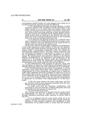 Q:COMPENVIR2RCRA


                    21                      SOLID WASTE DISPOSAL ACT                Sec. 3001

                    eral programs should include, for waste disposal sites which are to
                    be closed, provisions requiring at least the following:
                               (i) The identification through surveying, platting, or other
                          measures, together with recordation of such information on the
                          public record, so as to assure that the location where such
                          wastes are disposed of can be located in the future; except how-
                          ever, that no such surveying, platting, or other measure identi-
                          fying the location of a disposal site for drilling fluids and asso-
                          ciated wastes shall be required if the distance from the dis-
                          posal site to the surveyed or platted location to the associated
                          well is less than two hundred lineal feet; and
                               (ii) A chemical and physical analysis of a produced water
                          and a composition of a drilling fluid suspected to contain a haz-
                          ardous material, with such information to be acquired prior to
                          closure and to be placed on the public record.
                          (B) Not later than six months after completion and submission
                    of the study required by section 8002(m) of this Act, the Adminis-
                    trator shall, after public hearings and opportunity for comment, de-
                    termine either to promulgate regulations under this subtitle for
                    drilling fluids, produced waters, and other wastes associated with
                    the exploration, development, or production of crude oil or natural
                    gas or geothermal energy or that such regulations are unwar-
                    ranted. The Administrator shall publish his decision in the Federal
                    Register accompanied by an explanation and justification of the
                    reasons for it. In making the decision under this paragraph, the
                    Administrator shall utilize the information developed or accumu-
                    lated pursuant to the study required under section 8002(m).
                          (C) The Administrator shall transmit his decision, along with
                    any regulations, if necessary, to both Houses of Congress. Such reg-
                    ulations shall take effect only when authorized by Act of Congress.
                          (3)(A) Notwithstanding the provisions of paragraph (1) of this
                    subsection, each waste listed below shall, except as provided in
                    subparagraph (B) of this paragraph, be subject only to regulation
                    under other applicable provisions of Federal or State law in lieu of
                    this subtitle until at least six months after the date of submission
                    of the applicable study required to be conducted under subsection
                    (f), (n), (o), or (p) of section 8002 of this Act and after promulgation
                    of regulations in accordance with subparagraph (C) of this para-
                    graph:
                               (i) Fly ash waste, bottom ash waste, slag waste, and flue
                          gas emission control waste generated primarily from the com-
                          bustion of coal or other fossil fuels.
                               (ii) Solid waste from the extraction, beneficiation, and
                          processing of ores and minerals, including phosphate rock and
                          overburden from the mining of uranium ore.
                               (iii) Cement kiln dust waste.
                          (B)(i) Owners and operators of disposal sites for wastes listed
                    in subparagraph (A) may be required by the Administrator,
                    through regulations prescribed under authority of section 2002 of
                    this Act—
                               (I) as to disposal sites for such wastes which are to be
                          closed, to identify the locations of such sites through surveying,
                          platting, or other measures, together with recordation of such
                          information on the public record, to assure that the locations
December 31, 2002
 