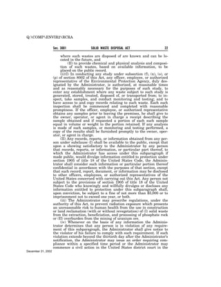 Q:COMPENVIR2RCRA


                    Sec. 3001              SOLID WASTE DISPOSAL ACT                     22

                         where such wastes are disposed of are known and can be lo-
                         cated in the future, and
                               (II) to provide chemical and physical analysis and composi-
                         tion of such wastes, based on available information, to be
                         placed on the public record.
                         (ii)(I) In conducting any study under subsection (f), (n), (o), or
                    (p) of section 8002 of this Act, any officer, employee, or authorized
                    representative of the Environmental Protection Agency, duly des-
                    ignated by the Administrator, is authorized, at reasonable times
                    and as reasonably necessary for the purposes of such study, to
                    enter any establishment where any waste subject to such study is
                    generated, stored, treated, disposed of, or transported from; to in-
                    spect, take samples, and conduct monitoring and testing; and to
                    have access to and copy records relating to such waste. Each such
                    inspection shall be commenced and completed with reasonable
                    promptness. If the officer, employee, or authorized representative
                    obtains any samples prior to leaving the premises, he shall give to
                    the owner, operator, or agent in charge a receipt describing the
                    sample obtained and if requested a portion of each such sample
                    equal in volume or weight to the portion retained. If any analysis
                    is made of such samples, or monitoring and testing performed, a
                    copy of the results shall be furnished promptly to the owner, oper-
                    ator, or agent in charge.
                         (II) Any records, reports, or information obtained from any per-
                    son under subclause (I) shall be available to the public, except that
                    upon a showing satisfactory to the Administrator by any person
                    that records, reports, or information, or particular part thereof, to
                    which the Administrator has access under this subparagraph if
                    made public, would divulge information entitled to protection under
                    section 1905 of title 18 of the United States Code, the Adminis-
                    trator shall consider such information or particular portion thereof
                    confidential in accordance with the purposes of that section, except
                    that such record, report, document, or information may be disclosed
                    to other officers, employees, or authorized representatives of the
                    United States concerned with carrying out this Act. Any person not
                    subject to the provisions of section 1905 of title 18 of the United
                    States Code who knowingly and willfully divulges or discloses any
                    information entitled to protection under this subparagraph shall,
                    upon conviction, be subject to a fine of not more than $5,000 or to
                    imprisonment not to exceed one year, or both.
                         (iii) The Administrator may prescribe regulations, under the
                    authority of this Act, to prevent radiation exposure which presents
                    an unreasonable risk to human health from the use in construction
                    or land reclamation (with or without revegetation) of (I) solid waste
                    from the extraction, beneficiation, and processing of phosphate rock
                    or (II) overburden from the mining of uranium ore.
                         (iv) Whenever on the basis of any information the Adminis-
                    trator determines that any person is in violation of any require-
                    ment of this subparagraph, the Administrator shall give notice to
                    the violator of his failure to comply with such requirement. If such
                    violation extends beyond the thirtieth day after the Administrator’s
                    notification, the Administrator may issue an order requiring com-
                    pliance within a specified time period or the Administrator may
                    commence a civil action in the United States district court in the
December 31, 2002
 