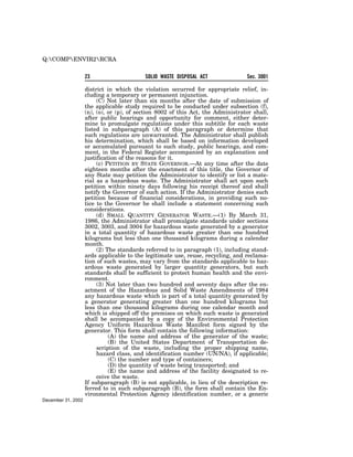 Q:COMPENVIR2RCRA


                    23                     SOLID WASTE DISPOSAL ACT               Sec. 3001

                    district in which the violation occurred for appropriate relief, in-
                    cluding a temporary or permanent injunction.
                         (C) Not later than six months after the date of submission of
                    the applicable study required to be conducted under subsection (f),
                    (n), (o), or (p), of section 8002 of this Act, the Administrator shall,
                    after public hearings and opportunity for comment, either deter-
                    mine to promulgate regulations under this subtitle for each waste
                    listed in subparagraph (A) of this paragraph or determine that
                    such regulations are unwarranted. The Administrator shall publish
                    his determination, which shall be based on information developed
                    or accumulated pursuant to such study, public hearings, and com-
                    ment, in the Federal Register accompanied by an explanation and
                    justification of the reasons for it.
                         (c) PETITION BY STATE GOVERNOR.—At any time after the date
                    eighteen months after the enactment of this title, the Governor of
                    any State may petition the Administrator to identify or list a mate-
                    rial as a hazardous waste. The Administrator shall act upon such
                    petition within ninety days following his receipt thereof and shall
                    notify the Governor of such action. If the Administrator denies such
                    petition because of financial considerations, in providing such no-
                    tice to the Governor he shall include a statement concerning such
                    considerations.
                         (d) SMALL QUANTITY GENERATOR WASTE.—(1) By March 31,
                    1986, the Administrator shall promulgate standards under sections
                    3002, 3003, and 3004 for hazardous waste generated by a generator
                    in a total quantity of hazardous waste greater than one hundred
                    kilograms but less than one thousand kilograms during a calendar
                    month.
                         (2) The standards referred to in paragraph (1), including stand-
                    ards applicable to the legitimate use, reuse, recycling, and reclama-
                    tion of such wastes, may vary from the standards applicable to haz-
                    ardous waste generated by larger quantity generators, but such
                    standards shall be sufficient to protect human health and the envi-
                    ronment.
                         (3) Not later than two hundred and seventy days after the en-
                    actment of the Hazardous and Solid Waste Amendments of 1984
                    any hazardous waste which is part of a total quantity generated by
                    a generator generating greater than one hundred kilograms but
                    less than one thousand kilograms during one calendar month and
                    which is shipped off the premises on which such waste is generated
                    shall be accompanied by a copy of the Environmental Protection
                    Agency Uniform Hazardous Waste Manifest form signed by the
                    generator. This form shall contain the following information:
                              (A) the name and address of the generator of the waste;
                              (B) the United States Department of Transportation de-
                         scription of the waste, including the proper shipping name,
                         hazard class, and identification number (UN/NA), if applicable;
                              (C) the number and type of containers;
                              (D) the quantity of waste being transported; and
                              (E) the name and address of the facility designated to re-
                         ceive the waste.
                    If subparagraph (B) is not applicable, in lieu of the description re-
                    ferred to in such subparagraph (B), the form shall contain the En-
                    vironmental Protection Agency identification number, or a generic
December 31, 2002
 