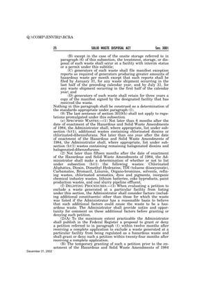 Q:COMPENVIR2RCRA


                    25                     SOLID WASTE DISPOSAL ACT              Sec. 3001

                              (B) except in the case of the onsite storage referred to in
                         paragraph (6) of this subsection, the treatment, storage, or dis-
                         posal of such waste shall occur at a facility with interim status
                         or a permit under this subtitle;
                              (C) generators of such waste shall file manifest exception
                         reports as required of generators producing greater amounts of
                         hazardous waste per month except that such reports shall be
                         filed by January 31, for any waste shipment occurring in the
                         last half of the preceding calendar year, and by July 31, for
                         any waste shipment occurring in the first half of the calendar
                         year; and
                              (D) generators of such waste shall retain for three years a
                         copy of the manifest signed by the designated facility that has
                         received the waste.
                    Nothing in this paragraph shall be construed as a determination of
                    the standards appropriate under paragraph (1).
                         (9) The last sentence of section 3010(b) shall not apply to regu-
                    lations promulgated under this subsection.
                         (e) SPECIFIED WASTES.—(1) Not later than 6 months after the
                    date of enactment of the Hazardous and Solid Waste Amendments
                    of 1984, the Administrator shall, where appropriate, list under sub-
                    section (b)(1), additional wastes containing chlorinated dioxins or
                    chlorinated-dibenzofurans. Not later than one year after the date
                    of enactment of the Hazardous and Solid Waste Amendments of
                    1984, the Administrator shall, where appropriate, list under sub-
                    section (b)(1) wastes containing remaining halogenated dioxins and
                    halogenated-dibenzofurans.
                         (2) Not later than fifteen months after the date of enactment
                    of the Hazardous and Solid Waste Amendments of 1984, the Ad-
                    ministrator shall make a determination of whether or not to list
                    under subsection (b)(1) the following wastes: Chlorinated
                    Aliphatics, Dioxin, Dimethyl Hydrazine, TDI (toluene diisocyanate),
                    Carbamates, Bromacil, Linuron, Organo-bromines, solvents, refin-
                    ing wastes, chlorinated aromatics, dyes and pigments, inorganic
                    chemical industry wastes, lithium batteries, coke byproducts, paint
                    production wastes, and coal slurry pipeline effluent.
                         (f) DELISTING PROCEDURES.—(1) When evaluating a petition to
                    exclude a waste generated at a particular facility from listing
                    under this section, the Administrator shall consider factors (includ-
                    ing additional constituents) other than those for which the waste
                    was listed if the Administrator has a reasonable basis to believe
                    that such additional factors could cause the waste to be a haz-
                    ardous waste. The Administrator shall provide notice and oppor-
                    tunity for comment on these additional factors before granting or
                    denying such petition.
                         (2)(A) To the maximum extent practicable the Administrator
                    shall publish in the Federal Register a proposal to grant or deny
                    a petition referred to in paragraph (1) within twelve months after
                    receiving a complete application to exclude a waste generated at a
                    particular facility from being regulated as a hazardous waste and
                    shall grant or deny such a petition within twenty-four months after
                    receiving a complete application.
                         (B) The temporary granting of such a petition prior to the en-
                    actment of the Hazardous and Solid Waste Amendments of 1984
December 31, 2002
 