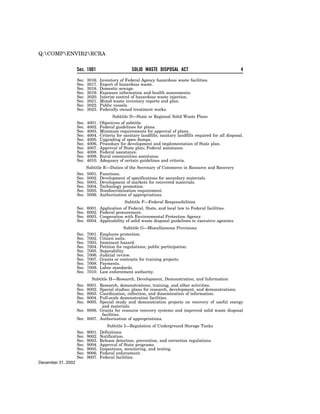 Q:COMPENVIR2RCRA


                    Sec. 1001                       SOLID WASTE DISPOSAL ACT                                   4

                    Sec.   3016.   Inventory of Federal Agency hazardous waste facilities.
                    Sec.   3017.   Export of hazardous waste.
                    Sec.   3018.   Domestic sewage.
                    Sec.   3019.   Exposure information and health assessments.
                    Sec.   3020.   Interim control of hazardous waste injection.
                    Sec.   3021.   Mixed waste inventory reports and plan.
                    Sec.   3022.   Public vessels.
                    Sec.   3023.   Federally owned treatment works.
                                          Subtitle D—State or Regional Solid Waste Plans
                    Sec.   4001.   Objectives of subtitle.
                    Sec.   4002.   Federal guidelines for plans.
                    Sec.   4003.   Minimum requirements for approval of plans.
                    Sec.   4004.   Criteria for sanitary landfills; sanitary landfills required for all disposal.
                    Sec.   4005.   Upgrading of open dumps.
                    Sec.   4006.   Procedure for development and implementation of State plan.
                    Sec.   4007.   Approval of State plan; Federal assistance.
                    Sec.   4008.   Federal assistance.
                    Sec.   4009.   Rural communities assistance.
                    Sec.   4010.   Adequacy of certain guidelines and criteria.
                           Subtitle E—Duties of the Secretary of Commerce in Resource and Recovery
                    Sec.   5001. Functions.
                    Sec.   5002. Development of specifications for secondary materials.
                    Sec.   5003. Development of markets for recovered materials.
                    Sec.   5004. Technology promotion.
                    Sec.   5005. Nondiscrimination requirement.
                    Sec.   5006. Authorization of appropriations.
                                                Subtitle F—Federal Responsibilities
                    Sec.   6001.   Application of Federal, State, and local law to Federal facilities.
                    Sec.   6002.   Federal procurement.
                    Sec.   6003.   Cooperation with Environmental Protection Agency.
                    Sec.   6004.   Applicability of solid waste disposal guidelines to executive agencies.
                                                Subtitle G—Miscellaneous Provisions
                    Sec.   7001.   Employee protection.
                    Sec.   7002.   Citizen suits.
                    Sec.   7003.   Imminent hazard.
                    Sec.   7004.   Petition for regulations; public participation.
                    Sec.   7005.   Separability.
                    Sec.   7006.   Judicial review.
                    Sec.   7007.   Grants or contracts for training projects.
                    Sec.   7008.   Payments.
                    Sec.   7009.   Labor standards.
                    Sec.   7010.   Law enforcement authority.
                           Subtitle H—Research, Development, Demonstration, and Information
                    Sec. 8001. Research, demonstrations, training, and other activities.
                    Sec. 8002. Special studies; plans for research, development, and demonstrations.
                    Sec. 8003. Coordination, collection, and dissemination of information.
                    Sec. 8004. Full-scale demonstration facilities.
                    Sec. 8005. Special study and demonstration projects on recovery of useful energy
                                and materials.
                    Sec. 8006. Grants for resource recovery systems and improved solid waste disposal
                                facilities.
                    Sec. 8007. Authorization of appropriations.
                                      Subtitle I—Regulation of Underground Storage Tanks
                    Sec.   9001.   Definitions.
                    Sec.   9002.   Notification.
                    Sec.   9003.   Release detection, prevention, and correction regulations.
                    Sec.   9004.   Approval of State programs.
                    Sec.   9005.   Inspections, monitoring, and testing.
                    Sec.   9006.   Federal enforcement.
                    Sec.   9007.   Federal facilities.
December 31, 2002
 