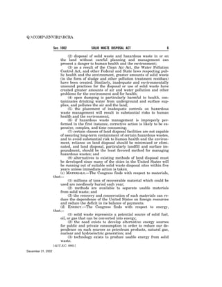 Q:COMPENVIR2RCRA


                    Sec. 1002               SOLID WASTE DISPOSAL ACT                       6

                              (2) disposal of solid waste and hazardous waste in or on
                        the land without careful planning and management can
                        present a danger to human health and the environment;
                              (3) as a result of the Clean Air Act, the Water Pollution
                        Control Act, and other Federal and State laws respecting pub-
                        lic health and the environment, greater amounts of solid waste
                        (in the form of sludge and other pollution treatment residues)
                        have been created. Similarly, inadequate and environmentally
                        unsound practices for the disposal or use of solid waste have
                        created greater amounts of air and water pollution and other
                        problems for the environment and for health;
                              (4) open dumping is particularly harmful to health, con-
                        taminates drinking water from underground and surface sup-
                        plies, and pollutes the air and the land;
                              (5) the placement of inadequate controls on hazardous
                        waste management will result in substantial risks to human
                        health and the environment;
                              (6) if hazardous waste management is improperly per-
                        formed in the first instance, corrective action is likely to be ex-
                        pensive, complex, and time consuming;
                              (7) certain classes of land disposal facilities are not capable
                        of assuring long-term containment of certain hazardous wastes,
                        and to avoid substantial risk to human health and the environ-
                        ment, reliance on land disposal should be minimized or elimi-
                        nated, and land disposal, particularly landfill and surface im-
                        poundment, should be the least favored method for managing
                        hazardous wastes; and
                              (8) alternatives to existing methods of land disposal must
                        be developed since many of the cities in the United States will
                        be running out of suitable solid waste disposal sites within five
                        years unless immediate action is taken.
                        (c) MATERIALS.—The Congress finds with respect to materials,
                    that—
                              (1) millions of tons of recoverable material which could be
                        used are needlessly buried each year;
                              (2) methods are available to separate usable materials
                        from solid waste; and
                              (3) the recovery and conservation of such materials can re-
                        duce the dependence of the United States on foreign resources
                        and reduce the deficit in its balance of payments.
                        (d) ENERGY.—The Congress finds with respect to energy,
                    that—
                              (1) solid waste represents a potential source of solid fuel,
                        oil, or gas that can be converted into energy;
                              (2) the need exists to develop alternative energy sources
                        for public and private consumption in order to reduce our de-
                        pendence on such sources as petroleum products, natural gas,
                        nuclear and hydroelectric generation; and
                              (3) technology exists to produce usable energy from solid
                        waste.
                    [42 U.S.C. 6901]
December 31, 2002
 