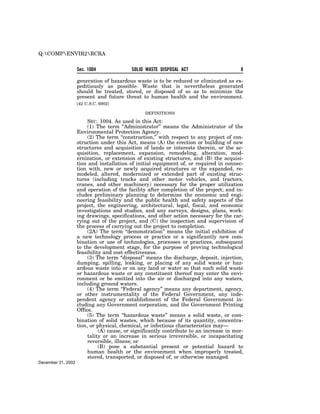Q:COMPENVIR2RCRA


                    Sec. 1004              SOLID WASTE DISPOSAL ACT                      8

                    generation of hazardous waste is to be reduced or eliminated as ex-
                    peditiously as possible. Waste that is nevertheless generated
                    should be treated, stored, or disposed of so as to minimize the
                    present and future threat to human health and the environment.
                    [42 U.S.C. 6902]

                                                 DEFINITIONS

                         SEC. 1004. As used in this Act:
                         (1) The term ‘‘Administrator’’ means the Administrator of the
                    Environmental Protection Agency.
                         (2) The term ‘‘construction,’’ with respect to any project of con-
                    struction under this Act, means (A) the erection or building of new
                    structures and acquisition of lands or interests therein, or the ac-
                    quisition, replacement, expansion, remodeling, alteration, mod-
                    ernization, or extension of existing structures, and (B) the acquisi-
                    tion and installation of initial equipment of, or required in connec-
                    tion with, new or newly acquired structures or the expanded, re-
                    modeled, altered, modernized or extended part of existing struc-
                    tures (including trucks and other motor vehicles, and tractors,
                    cranes, and other machinery) necessary for the proper utilization
                    and operation of the facility after completion of the project; and in-
                    cludes preliminary planning to determine the economic and engi-
                    neering feasibility and the public health and safety aspects of the
                    project, the engineering, architectural, legal, fiscal, and economic
                    investigations and studies, and any surveys, designs, plans, work-
                    ing drawings, specifications, and other action necessary for the car-
                    rying out of the project, and (C) the inspection and supervision of
                    the process of carrying out the project to completion.
                         (2A) The term ‘‘demonstration’’ means the initial exhibition of
                    a new technology process or practice or a significantly new com-
                    bination or use of technologies, processes or practices, subsequent
                    to the development stage, for the purpose of proving technological
                    feasibility and cost effectiveness.
                         (3) The term ‘‘disposal’’ means the discharge, deposit, injection,
                    dumping, spilling, leaking, or placing of any solid waste or haz-
                    ardous waste into or on any land or water so that such solid waste
                    or hazardous waste or any constituent thereof may enter the envi-
                    ronment or be emitted into the air or discharged into any waters,
                    including ground waters.
                         (4) The term ‘‘Federal agency’’ means any department, agency,
                    or other instrumentality of the Federal Government, any inde-
                    pendent agency or establishment of the Federal Government in-
                    cluding any Government corporation, and the Government Printing
                    Office.
                         (5) The term ‘‘hazardous waste’’ means a solid waste, or com-
                    bination of solid wastes, which because of its quantity, concentra-
                    tion, or physical, chemical, or infectious characteristics may—
                              (A) cause, or significantly contribute to an increase in mor-
                         tality or an increase in serious irreversible, or incapacitating
                         reversible, illness; or
                              (B) pose a substantial present or potential hazard to
                         human health or the environment when improperly treated,
                         stored, transported, or disposed of, or otherwise managed.
December 31, 2002
 