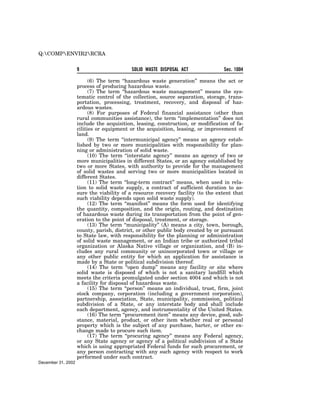 Q:COMPENVIR2RCRA


                    9                      SOLID WASTE DISPOSAL ACT              Sec. 1004

                          (6) The term ‘‘hazardous waste generation’’ means the act or
                    process of producing hazardous waste.
                          (7) The term ‘‘hazardous waste management’’ means the sys-
                    tematic control of the collection, source separation, storage, trans-
                    portation, processing, treatment, recovery, and disposal of haz-
                    ardous wastes.
                          (8) For purposes of Federal financial assistance (other than
                    rural communities assistance), the term ‘‘implementation’’ does not
                    include the acquisition, leasing, construction, or modification of fa-
                    cilities or equipment or the acquisition, leasing, or improvement of
                    land.
                          (9) The term ‘‘intermunicipal agency’’ means an agency estab-
                    lished by two or more municipalities with responsibility for plan-
                    ning or administration of solid waste.
                          (10) The term ‘‘interstate agency’’ means an agency of two or
                    more municipalities in different States, or an agency established by
                    two or more States, with authority to provide for the management
                    of solid wastes and serving two or more municipalities located in
                    different States.
                          (11) The term ‘‘long-term contract’’ means, when used in rela-
                    tion to solid waste supply, a contract of sufficient duration to as-
                    sure the viability of a resource recovery facility (to the extent that
                    such viability depends upon solid waste supply).
                          (12) The term ‘‘manifest’’ means the form used for identifying
                    the quantity, composition, and the origin, routing, and destination
                    of hazardous waste during its transportation from the point of gen-
                    eration to the point of disposal, treatment, or storage.
                          (13) The term ‘‘municipality’’ (A) means a city, town, borough,
                    county, parish, district, or other public body created by or pursuant
                    to State law, with responsibility for the planning or administration
                    of solid waste management, or an Indian tribe or authorized tribal
                    organization or Alaska Native village or organization, and (B) in-
                    cludes any rural community or unincorporated town or village or
                    any other public entity for which an application for assistance is
                    made by a State or political subdivision thereof.
                          (14) The term ‘‘open dump’’ means any facility or site where
                    solid waste is disposed of which is not a sanitary landfill which
                    meets the criteria promulgated under section 4004 and which is not
                    a facility for disposal of hazardous waste.
                          (15) The term ‘‘person’’ means an individual, trust, firm, joint
                    stock company, corporation (including a government corporation),
                    partnership, association, State, municipality, commission, political
                    subdivision of a State, or any interstate body and shall include
                    each department, agency, and instrumentality of the United States.
                          (16) The term ‘‘procurement item’’ means any device, good, sub-
                    stance, material, product, or other item whether real or personal
                    property which is the subject of any purchase, barter, or other ex-
                    change made to procure such item.
                          (17) The term ‘‘procuring agency’’ means any Federal agency,
                    or any State agency or agency of a political subdivision of a State
                    which is using appropriated Federal funds for such procurement, or
                    any person contracting with any such agency with respect to work
                    performed under such contract.
December 31, 2002
 