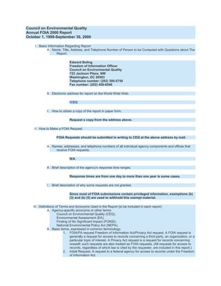 Council on Environmental Quality
Annual FOIA 2000 Report
October 1, 1999-September 30, 2000

    I. Basic Information Regarding Report
            A. Name, Title, Address, and Telephone Number of Person to be Contacted with Questions about The
                   Report.

                            Edward Boling
                            Freedom of Information Officer
                            Council on Environmental Quality
                            722 Jackson Place, NW
                            Washington, DC 20503
                            Telephone number: (202) 395-5750
                            Fax number: (202) 456-6546

            B. Electronic address for report on the World Wide Web.

                            /CEQ

            C. How to obtain a copy of the report in paper form.

                            Request a copy from the address above.

    II. How to Make a FOIA Request

                   FOIA Requests should be submitted in writing to CEQ at the above address by mail.

            A. Names, addresses, and telephone numbers of all individual agency components and offices that
                 receive FOIA requests.

                            N/A

            B. Brief description of the agency's response time ranges.

                            Response times are from one day to more than one year is some cases.

            C. Brief description of why some requests are not granted.

                            Since most of FOIA submissions contain privileged information, exemptions (b)
                            (3) and (b) (5) are used to withhold this exempt material.

   III. Definitions of Terms and Acronyms Used in the Report (to be included in each report)
              A. Agency-specific acronyms or other terms:
                     Council on Environmental Quality (CEQ),
                     Environmental Assessment (EA),
                     Finding of No Significant Impact (FONSI),
                     National Environmental Policy Act (NEPA).
              B. Basic terms, expressed in common terminology.
                          1. FOIA/PA request Freedom of Information Act/Privacy Act request. A FOIA request is
                              generally a request for access to records concerning a third party, an organization, or a
                              particular topic of interest. A Privacy Act request is a request for records concerning
                              oneself; such requests are also treated as FOIA requests. (All requests for access to
                              records, regardless of which law is cited by the requester, are included in this report.)
                          2. Initial Request. A request to a federal agency for access to records under the Freedom
                              of Information Act.
 