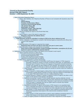Council on Environmental Quality
Annual FOIA 2001 Report
October 1, 2000-September 30, 2001

     I. Basic Information Regarding Report
              A. Name, Title, Address, and Telephone Number of Person to be Contacted with Questions about The
                     Report.
                     Edward Boling
                     Freedom of Information Officer
                     Council on Environmental Quality
                     722 Jackson Place, NW
                     Washington, DC 20503
                     Telephone number: (202) 395-5750
                     Fax number: (202) 456-0753
              B. Electronic address for report on the World Wide Web.
                     /CEQ
             C. How to obtain a copy of the report in paper form.
                     Request a copy from the address above.
    II. How to Make a FOIA Request
          FOIA Requests should be submitted in writing to CEQ at the above address by mail.
              A. Names, addresses, and telephone numbers of all individual agency components and offices that
                     receive FOIA requests.
                     N/A
              B. Brief description of the agency’s response time ranges.
                     Response times are from one day to more than one year is some cases.
             C. Brief description of why some requests are not granted.
                     Since most of FOIA submissions contain privileged information, exemptions (b) (3) and
                     (b) (5) are used to withhold this exempt material.
   III. Definitions of Terms and Acronyms Used in the Report (to be included in each report)
              A. Agency-specific acronyms or other terms:
                     Council on Environmental Quality (CEQ),
                     Environmental Assessment (EA),
                     Finding of No Significant Impact (FONSI),
                     National Environmental Policy Act (NEPA).
              B. Basic terms, expressed in common terminology.
                        1. FOIA/PA request Freedom of Information Act/Privacy Act request. A FOIA request is
                               generally a request for access to records concerning a third party, an organization, or a
                               particular topic of interest. A Privacy Act request is a request for records concerning
                               oneself; such requests are also treated as FOIA requests. (All requests for access to
                               records, regardless of which law is cited by the requester, are included in this report.)
                        2. Initial Request. A request to a federal agency for access to records under the Freedom of
                               Information Act.
                        3. Appeal, A request to a federal agency asking that it review at a higher administrative level
                               a full denial or partial denial of access to records under the Freedom of Information Act,
                               or any other FOIA determination such as a matter pertaining to fees.
                        4. Processed Request or Appeal, A request or appeal for which an agency has taken a final
                               action on the request or the appeal in all respects.
                        5. Multitrack processing, A system in which simple requests requiring relatively minimal
                               review are placed in one processing track and more voluminous and complex requests
                               are placed in one or more other tracks. Requests in each track are processed on a first
                               in/first out basis. A requester who has an urgent need for records may request
                               expedited processing (see below).
                        6. Expedited processing, An agency will process a FOIA request on an expedited basis
                               when a requester has shown an exceptional need or urgency for the records which
                               warrants prioritization of his or her request over other requests that were made earlier.
                        7. Simple request, A FOIA request that an agency using multitrack processing places in its
                               fastest (nonexpedited) track based on the volume and/or simplicity of records
                               requested.
                        8. Complex request, A FOIA request that an agency using multitrack processing places in a
                               slower track based on the volume and/or complexity of records requested.
                        9. Grant, An agency decision to disclose all records in full in response to a FOIA request.
 