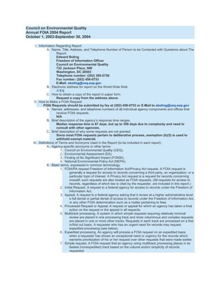 Council on Environmental Quality
Annual FOIA 2004 Report
October 1, 2003-September 30, 2004

     I. Information Regarding Report
              A. Name, Title, Address, and Telephone Number of Person to be Contacted with Questions about The
                     Report.
                     Edward Boling
                     Freedom of Information Officer
                     Council on Environmental Quality
                     722 Jackson Place, NW
                     Washington, DC 20503
                     Telephone number: (202) 395-5750
                     Fax number: (202) 456-0753
                     E-Mail: eboling@ceq.eop.gov
              B. Electronic address for report on the World Wide Web
                     /CEQ
              C. How to obtain a copy of the report in paper form.
                     Request a copy from the address above.
    II. How to Make a FOIA Request
            FOIA Requests should be submitted by fax at (202) 456-0753 or E-Mail to eboling@ceq.eop.gov
              A. Names, addresses, and telephone numbers of all individual agency components and offices that
                     receive FOIA requests.
                     N/A
              B. Brief description of the agency’s response time ranges.
                     Median response time is 67 days, but up to 309 days due to complexity and need to
                     consult with other agencies.
              C. Brief description of why some requests are not granted.
                     Since most FOIA requests pertain to deliberative process, exemption (b)(5) is used to
                     withhold exempt material.
   III. Definitions of Terms and Acronyms Used in the Report (to be included in each report)
              A. Agency-specific acronyms or other terms:
                        1. Council on Environmental Quality (CEQ),
                        2. Environmental Assessment (EA),
                        3. Finding of No Significant Impact (FONSI),
                        4. National Environmental Policy Act (NEPA).
              B. Basic terms, expressed in common terminology.
                        1. FOIA/PA request Freedom of Information Act/Privacy Act request. A FOIA request is
                               generally a request for access to records concerning a third party, an organization, or a
                               particular topic of interest. A Privacy Act request is a request for records concerning
                               oneself; such requests are also treated as FOIA requests. (All requests for access to
                               records, regardless of which law is cited by the requester, are included in this report.)
                        2. Initial Request. A request to a federal agency for access to records under the Freedom of
                               Information Act.
                        3. Appeal, A request to a federal agency asking that it review at a higher administrative level
                               a full denial or partial denial of access to records under the Freedom of Information Act,
                               or any other FOIA determination such as a matter pertaining to fees.
                        4. Processed Request or Appeal, A request or appeal for which an agency has taken a final
                               action on the request or the appeal in all respects.
                        5. Multitrack processing, A system in which simple requests requiring relatively minimal
                               review are placed in one processing track and more voluminous and complex requests
                               are placed in one or more other tracks. Requests in each track are processed on a first
                               in/first out basis. A requester who has an urgent need for records may request
                               expedited processing (see below).
                        6. Expedited processing, An agency will process a FOIA request on an expedited basis
                               when a requester has shown an exceptional need or urgency for the records which
                               warrants prioritization of his or her request over other requests that were made earlier.
                        7. Simple request, A FOIA request that an agency using multitrack processing places in its
                               fastest (nonexpedited) track based on the volume and/or simplicity of records
                               requested.
 
