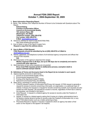 Annual FOIA 2005 Report
                          October 1, 2004-September 30, 2005

I. Basic Information Regarding Report
A. Name, Title, Address, and Telephone Number of Person to be Contacted with Questions about The
   Report.
       Edward Boling
       Freedom of Information Officer
       Council on Environmental Quality
       722 Jackson Place, NW
       Washington, DC 20503
       Telephone number: (202) 395-5750
       Fax number: (202) 456-0753
       E-Mail: eboling@ceq.eop.gov
B. Electronic address for report on the World Wide Web.
       http://www.whitehouse.gov/CEQ
C. How to obtain a copy of the report in paper form.
    Request a copy from the address above.

II. How to Make a FOIA Request
    FOIA Requests should be submitted by fax at (202) 456-0753 or E-Mail to
    eboling@ceq.eop.gov
A. Names, addresses, and telephone numbers of all individual agency components and offices that
    receive FOIA requests.
       N/A
B. Brief description of the agency’s response time ranges.
       Median response time is 40 days, but up to 446 days due to complexity and need to
       consult with other agencies.
C. Brief description of why some requests are not granted.
       Since most FOIA requests pertain to deliberative process, exemption (b)(5) is
       used to withhold exempt material.

III. Definitions of Terms and Acronyms Used in the Report (to be included in each report)
A. Agency-specific acronyms or other terms:
     1. Council on Environmental Quality (CEQ),
     2. Environmental Assessment (EA),
     3. Finding of No Significant Impact (FONSI),
     4. National Environmental Policy Act (NEPA).
B. Basic terms, expressed in common terminology.
     1. FOIA/PA request Freedom of Information Act/Privacy Act request. A FOIA request is generally a
         request for access to records concerning a third party, an organization, or a particular topic of
         interest. A Privacy Act request is a request for records concerning oneself; such requests are also
         treated as FOIA requests. (All requests for access to records, regardless of which law is cited by
         the requester, are included in this report.)
     2. Initial Request. A request to a federal agency for access to records under the Freedom of
         Information Act.
     3. Appeal, A request to a federal agency asking that it review at a higher administrative level a
         full denial or partial denial of access to records under the Freedom of Information Act, or any
         other FOIA determination such as a matter pertaining to fees.
     4. Processed Request or Appeal, A request or appeal for which an agency has taken a final
         action on the request or the appeal in all respects.


                                                     1
 