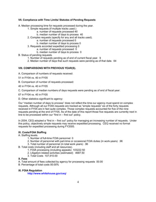 VII. Compliance with Time Limits/ Statutes of Pending Requests

A. Median processing time for requests processed during the year.
        1. Simple requests (if multiple tracks used.)
                a. number of requests processed 40
                b. median number of days to process 40
        2. Complex requests (specify for any and all tracks used).
                a. number of requests processed 0
                b. median number of days to process 0
        3. Requests accorded expedited processing 0
                a. number of requests processed 0
                b. median number of days to process 0
B. Status of pending requests.
        1. Number of requests pending as of end of current fiscal year. 9
        2. Median number of days that such requests were pending as of that date. 64

VIII. COMPARISONS WITH PREVIOUS YEAR(S).

A. Comparison of numbers of requests received:
51 in FY04 vs. 40 in FY05
B. Comparison of number of requests processed:
40 in FY04 vs. 40 in FY05
C. Comparison of median numbers of days requests were pending as of end of fiscal year:
67 in FY04 vs. 40 in FY05
D. Other statistics significant to agency:
Our “median number of days to process” does not reflect the time our agency must spend on complex
requests. Although all our FOIA requests are tracked as “simple requests” six of the forty requests
received in FY05 are in fact quite complex. Those complex requests accounted for five of the nine
requests pending at the end of FY05. As of the date of this report those five requests are currently next in
line to be processed within our “first in – first out” policy.

In 2004, CEQ adopted a “first in – first out” policy for managing an increasing number of requests. Under
this policy, objectively simple requests may receive expedited processing. CEQ received no formal
requests for expedited processing during FY2005.

IX. Costs/FOIA Staffing
A. Staffing levels.
         1. Number of full-time FOIA personnel 0
         2. Number of personnel with part-time or occasional FOIA duties (in work-years) .96
         3. Total number of personnel (in total work years) .96
B. Total costs (including staff and all resources).
         1. FOIA processing (including appeals) 103222.50
         2. Litigation-related activities (estimated) 4687.50
         3. Total Costs 107,910.00
X. Fees
A. Total amount of fees collected by agency for processing requests 00.00
B. Percentage of total costs 00.00%

XI. FOIA Regulation
        http://www.whitehouse.gov/ceq/


                                                     4
 