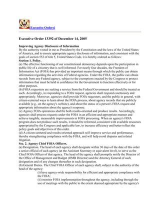 [Executive Orders]


Executive Order 13392 of December 14, 2005

Improving Agency Disclosure of Information
By the authority vested in me as President by the Constitution and the laws of the United States
of America, and to ensure appropriate agency disclosure of information, and consistent with the
goals of section 552 of title 5, United States Code, it is hereby ordered as follows:
Section 1. Policy.
(a) The effective functioning of our constitutional democracy depends upon the participation in
public life of a citizenry that is well informed. For nearly four decades, the Freedom of
Information Act (FOIA) has provided an important means through which the public can obtain
information regarding the activities of Federal agencies. Under the FOIA, the public can obtain
records from any Federal agency, subject to the exemptions enacted by the Congress to protect
information that must be held in confidence for the Government to function effectively or for
other purposes.
(b) FOIA requesters are seeking a service from the Federal Government and should be treated as
such. Accordingly, in responding to a FOIA request, agencies shall respond courteously and
appropriately. Moreover, agencies shall provide FOIA requesters, and the public in general, with
citizen-centered ways to learn about the FOIA process, about agency records that are publicly
available (e.g., on the agency's website), and about the status of a person's FOIA request and
appropriate information about the agency's response.
(c) Agency FOIA operations shall be both results-oriented and produce results. Accordingly,
agencies shall process requests under the FOIA in an efficient and appropriate manner and
achieve tangible, measurable improvements in FOIA processing. When an agency's FOIA
program does not produce such results, it should be reformed, consistent with available resources
appropriated by the Congress and applicable law, to increase efficiency and better reflect the
policy goals and objectives of this order.
(d) A citizen-centered and results-oriented approach will improve service and performance,
thereby strengthening compliance with the FOIA, and will help avoid disputes and related
litigation.
Sec. 2. Agency Chief FOIA Officers.
(a) Designation. The head of each agency shall designate within 30 days of the date of this order
a senior official of such agency (at the Assistant Secretary or equivalent level), to serve as the
Chief FOIA Officer of that agency. The head of the agency shall promptly notify the Director of
the Office of Management and Budget (OMB Director) and the Attorney General of such
designation and of any changes thereafter in such designation.
(b) General Duties. The Chief FOIA Officer of each agency shall, subject to the authority of the
head of the agency:
                 (i) have agency-wide responsibility for efficient and appropriate compliance with
                 the FOIA;
                 (ii) monitor FOIA implementation throughout the agency, including through the
                 use of meetings with the public to the extent deemed appropriate by the agency's
 
