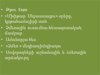 • Թթու Expo
• <Մխիթար Սեբաստացու> օրերը,
  կրթահամալիրի տոն
• Ձմեռային ուսումնա-հետազոտական
  Ճամբար
• Ամանորյա ծես
• «Ձմեռ » մեդիաօլիմպիադա
• Սովորողների աշնանային և ձմեռային
  արձակուրդ
 