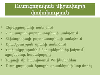 Ուսուցողական միջավայրի
           փոփոխություն

• Ընթերցասրահի ստեղծում
• 2 դասարան-լաբորատորիայի ստեղծում
• Տեխնոլոգիայի լաբորատորիայի ստեղծում
• Երաժշտության սրահի ստեղծում
• Նախակրթարանի 2-3 տարեկաններ խմբում՝
  պրոյեկտոր, համակարգիչ
• Դպրոցի մի հատվածում WF ինտերնետ
• Ուսուցողական ծրագրի գրասենյակի նոր մոդել
 